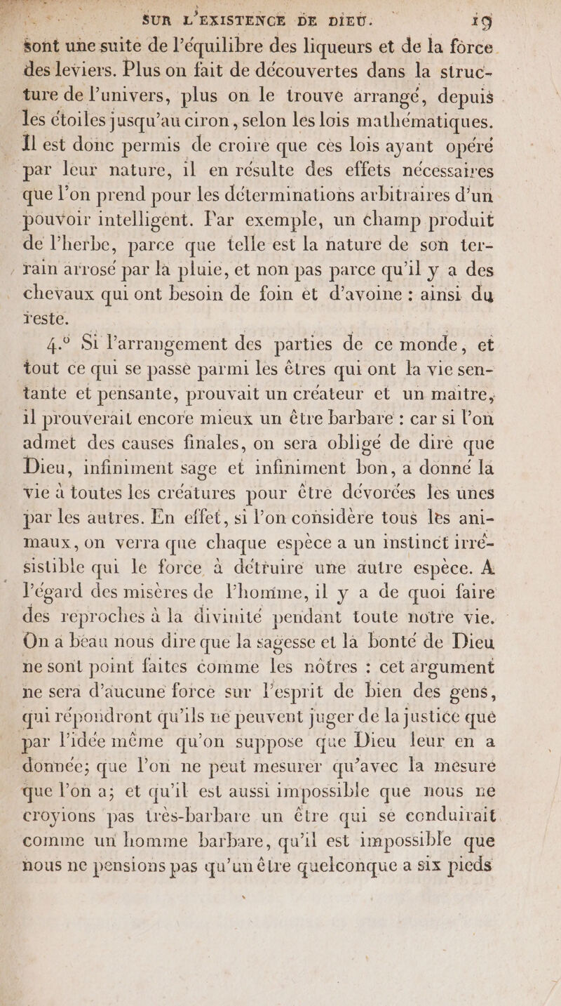 : sont une suite de l’équilibre des liqueurs et de la force. des leviers. Plus on fait de découvertes dans la struc- ture de Vunivers, plus on le trouve arrangé, depuis | Les étoiles jusqu’au ciron, selon les lois mathématiques. Îl est donc permis de croire que ces lois ayant opéré par leur nature, il en résulte des effets nécessair es que l'E on prend pour les déterminations arbitraires d’un pouvoir intelligent. Par exemple, un champ produit de l'herbe, parce que telle est la nature de son ier- , rain arrosé par Ja pluie, et non pas parce qu’il ya des chevaux qui ont besoin de foin et d’avoine : ainsi du LCSLe. ; | 4.5 Si l’arrangement des parties de ce monde, et tout ce qui se passe parmi les êtres qui ont la vie sen- tante et pensante, prouvait un créateur et un maitre, il prouverail encore mieux un être barbare : car si l’on admet des causes finales, on sera obligé de dire que Dieu, infiniment sage et infiniment bon, a donné la vie à toutes les créatures pour être Los les unes par les autres. En effet, si lon considère tous les ani- maux, On verra que chaque espèce a un instinct irré- sistible qui le force à détruire une autre espèce. À l'égard des misères de l’homime, il y a de quoi faire des reproches à la divinité rene toute notre vie, On a beau nous dire que la sagesse et là bonté de Dieu ne sont point faites comme les nôtres : cet argument ne sera d'aucune force sur l'esprit de bien des gens, qui répondront qu'ils ne peuvent juger de la justice quê par l’idée même qu’on suppose que Dieu leur en a donnée; que l’on ne peut mesurer qu’avec la mesure que l’on a; et qu'il est aussi impossible que nous ne croyions pas très-barbare un être qui se conduirait comme un homme barbare, qu'il est impossible que nous ne pensions pas qu’un êlre quelconque a six picds