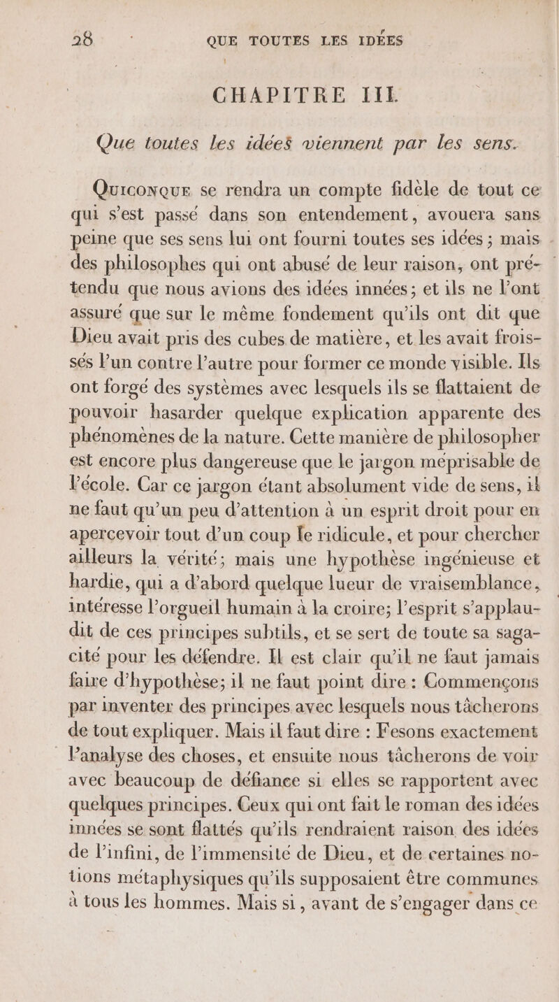 DB QUE TOUTES LES IDÉES CHAPITRE IIE Que toutes les idée$ viennent par les sens. Quiconque se rendra un compte fidèle de tout ce qui s’est passé dans son entendement , avouera sans peine que ses sens lui ont fourni toutes ses idées ; mais . des philosophes qui ont abusé de leur raison, ont pré- tendu que nous avions des idées innées ; et ils ne l'ont assuré que sur le même fondement qu'ils ont dit que Dieu avait pris des cubes de matière, et les avait frois- sés Pun contre l’autre pour former ce + nd visible. Ils ont forgé des systèmes avec lesquels ils se flattaient de pouvoir hasarder quelque explication apparente des phénomènes de la nature. Cette manière de philosopher est encore plus dangereuse que le jargon meprisable de Pécole. Car ce jargon étant absolument vide de sens, ik ne faut qu un peu d'attention à un espr it droit pour en apercevoir tout d’un coup le ridicule, et pour chercher ailleurs la vérité; mais une hypothèse ingénieuse et hardie, qui a FRE quelque lueur de vraisemblance, intéresse l’orgueil humain à la croire; l'esprit s’applau- dit de ces principes subtils, et se sert de toute sa saga- cité pour les défendre. EL est clair qu'il ne faut jamais faire d’hypothèse; il ne faut point dire : Commençons par inventer des principes avec lesquels nous tächerons de tout expliquer. Mais il faut dire : Fesons exactement Panalyse des choses, et ensuite nous tâcherons de voir avec beaucoup de défiance si elles se rapportent avec quelques principes. Geux qui ont fait Le roman des idées innées se sont flattés qu’ils rendraient raison des idées de l’infini, de l’immensite de Dieu, et de certaines no- tions métaphyeles qu'ils PE être communes à tous les hommes. Mais si, avant de s’ engager dans ce