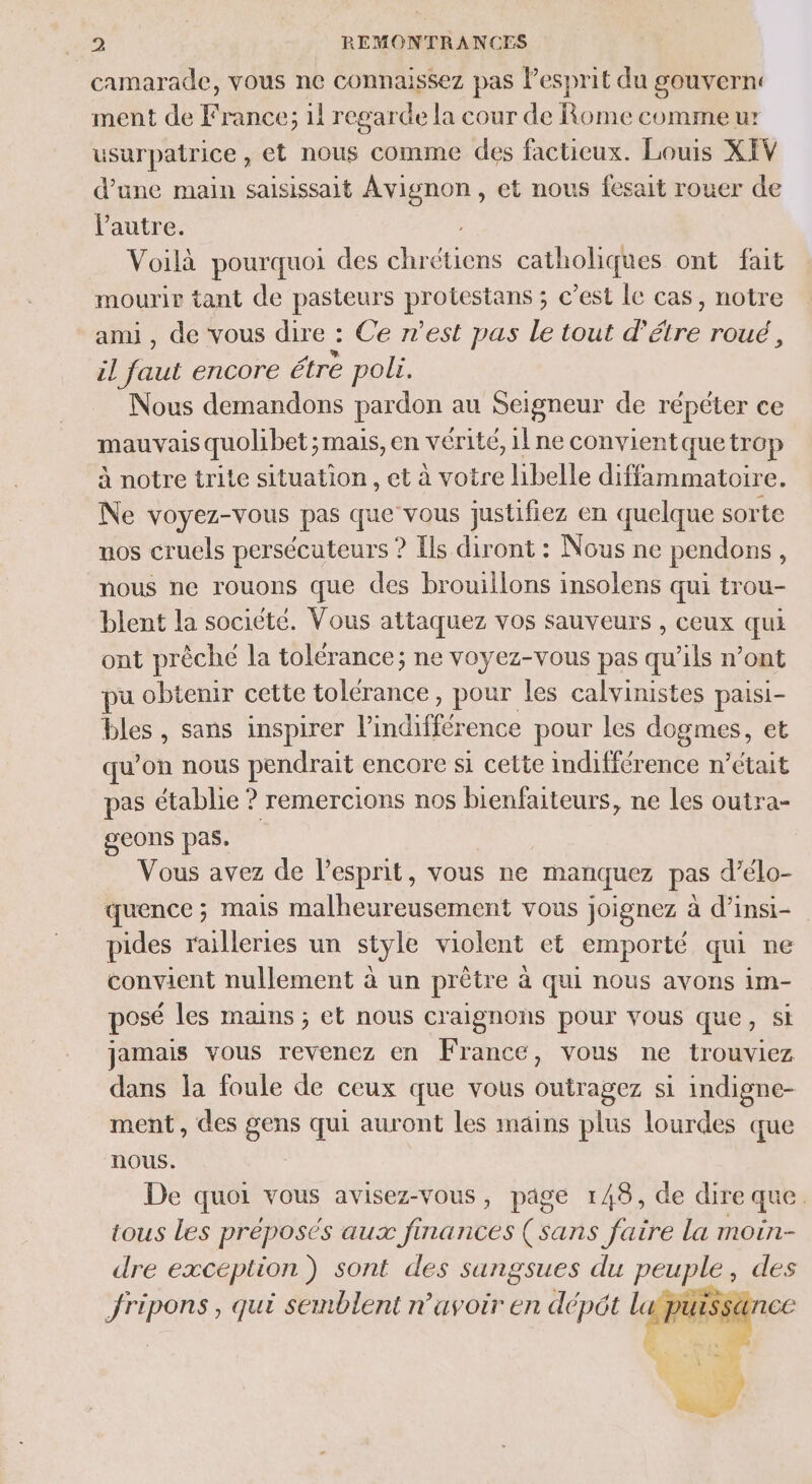 camarade, vous ne connaissez pas l'esprit du gouvern: ment de France; 11 regarde la cour de Rome comme u: usarpatrice , et nous comme des factieux. Louis XEV d’une main saisissait Avignon, et nous fesait rouer de l’autre. Voilà pourquoi des M catholiques ont fait mourir tant de pasteurs | ru ; c’est le cas, notre ami, de vous dire : Ce n’est pas le tout d étre rOu&amp; , il faut encore étre poli. Nous demandons pardon au Seigneur de répéter ce mauvais quolibet ;mais, en vérité, il ne convient quetrop à notre trite situation , et à votre libelle diffammatoire. Ne voyez-vous pas que vous justifiez en quelque sorte uos cruels persécuteurs ? Ils diront : Nous ne pendons, nous ne rouons que des brouillons insolens qui trou- blent la société. Vous attaquez vos sauveurs , ceux qui ont prêché la tolérance; ne voyez-vous pas qu'ils n’ont pu obtenir cette tolérance, pour les calvinistes paisi- bles , sans inspirer tnhfétene pour les dogmes, et qu ’on nous pendrait encore si cette Re n’était pas établie ? remercions nos bienfaiteurs, ne les outra- geons pas. Vous avez de l'esprit, vous ne manquez pas d’élo- quence ; mais malheureusement vous joignez à d’insi- pides railleries un style violent et emporté qui ne convient nullement à un prêtre à qui nous avons im- posé les mains ; et nous craignons pour vous que, si jamais vous revenez en France, vous ne trouviez dans la foule de ceux que vous outragez si indigne- ment, des gens qui auront les mains plus lourdes que nous. De quoi vous avisez-vous, page 148, de dire que. tous Les préposés aux finances (sans faire la moin- dre on sont des os SU , des