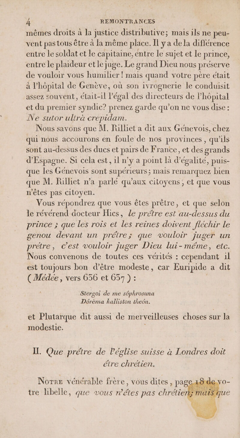 mêmes droits à la justice disiributive; mais ils ne peu- vent pas tous être à la même place. Il y a de la différence entre le soldat et le capitaine, entre le sujet et Le prince, entre le plaideur et le juge. Le gr and Dieu nous préserve de vouloir vous humilier ! mais quand votre père était à l'hôpital de Genève, où son ivrognerie le conduisit assez souvent, était-il légal des directeurs de l'hôpital et du premier syndic? prenez garde qu’on ne vous dise : Ne sutor ulirà crépidam. Nous savons que M. Rilliet a dit aux Génevois, chez qui nous accourons en foule de nos provinces , qu'ils sont au-dessus des ducs et pairs de France, et des grands d'Espagne. Si cela est, 1l n’y a point là d'égalité, puis- que Les Génevois sont supérieurs ; mais remarquez bien que M. Rülliet n’a parlé qu'aux citoyens; et que vous n'êtes pas citoyen. Vous répondrez que vous êtes prêtre, et que selon le révérend docteur Hics, Le prétre est au-dessus du prince ; que les rois et les reines doivent fléchir Le genou devant un prétre; que vouloir juger un prétre, c’est vouloir juger Dieu lui- méme, etc. Nous convenons de toutes ces vérités : cependant 1l est toujours bon d’être modeste, car Euripide a dit ( Médee, vers 636 et 637 ) : #“ Stergoi de me s6phrosuna Dôrèéma kalliston theon. et Plutarque dit aussi de merveilleuses AH bsést sur la modestie. IT. Que prétre de l’église suisse à Londres doit étre chrétien. Notre vénérable frère, vous dites , page z8de.vo- tre libelle, que vous n’étes pas chrétien; mais que