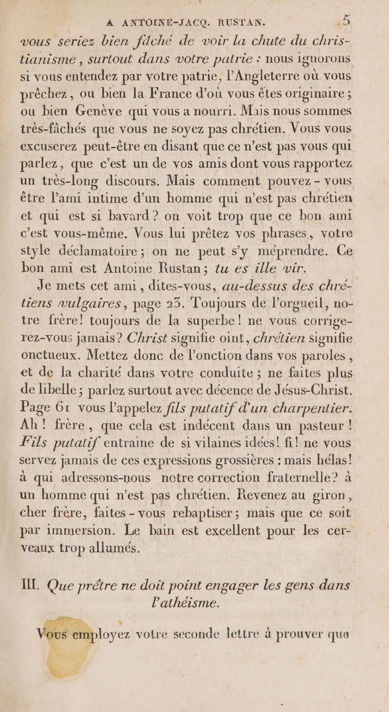 vous LENS bien fdché de voir la chute du chris- tianisme , surtout dans votre patrie : nous iguorons si vous entendez par votre patrie, l'Angleterre où vous prêchez, ou bien la France d’où vous êtes originaire ; ou bien Genève qui vous a nourri. Mais nous sommes très-fâchés que vous ne soyez pas chrétien. Vous vous excuserez peut-être en disant que ce n’est pas vous qui parlez, que c’est un de vos amis dont vous rapportez un très- -long discours. Mais comment pouvez - vous être l'ami intime d’un homme qui n’est pas chrétien el qui est si bavard ? on voit trop que ce bon ami c’est vous-même. Vous lui prêtez vos phrases, votre style déclamatoire ; on ne peut s’y méprendre. Ce bon ami est Antoine Rustan; {w es ille wir. Je mets cet ami, dites-vous, au-dessus des chré- tiens vulgaires, page 23. Toujours de l’orgueil, no- ire frère! toujours de la superbe! ne vous corrige- rez-VOUS jamais ? Christ signifie oint, chrétien signifie onctueux. Mettez donc de lPonction eu vos paroles , et de la charité dans votre conduite ; ne faites plus de libelle ; parlez surtout avec décence de Jésus-Christ. Page Gr vous l’appelez fils putatif d'un charpentier. Ah! frère, que cela est indécent dans un pasteur ! Fils putatif entraime de si vilaines idées! fi! ne vous servez jamais de ces expressions grossières : mais hélas! à qui adressons-nous nétre correction fraternelle ? un homme qui n’est pas chrétien. Revenez au giron, cher frère, faites - vous rebaptiser; mais que ce soit par immersion. Le bain est excellent pour les cer- veaux trop allumés. IT. Que prétre ne doit point engager les gens dans l’athéisme. ous ‘employez votre seconde lettre à prouver que