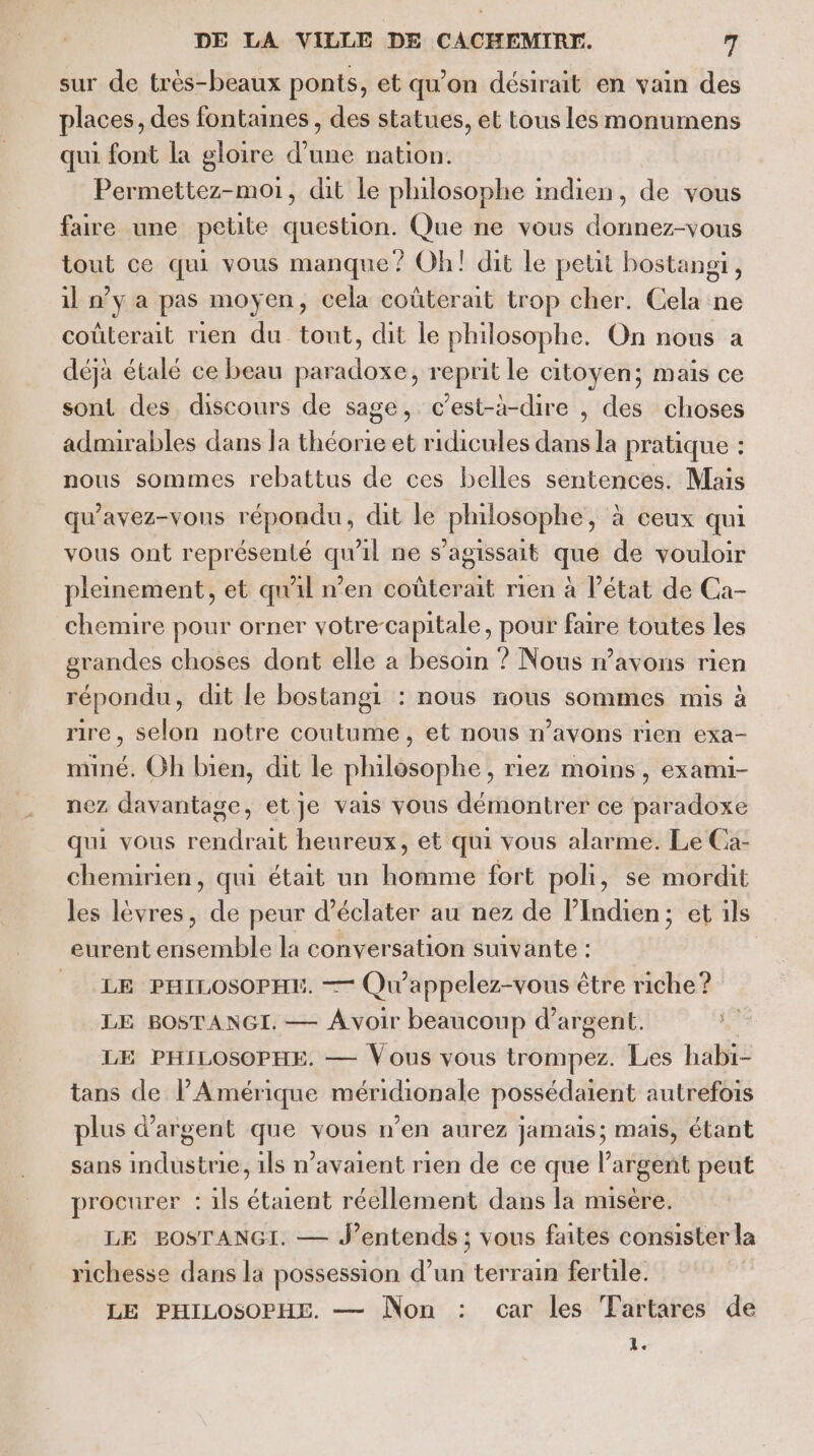 sur de très-beaux ponts, et qu’on désirait en vain des places, des fontaines , des statues, et tous les monumens qui font la gloire d’une nation. Permettez-moi, dit le philosophe indien, de vous faire une petite question. Que ne vous donnez-vous tout ce qui vous manque? Oh! dit le petit bostangt, il n’y a pas moyen, cela coûterait trop cher. Cela ne coûterait rien du tout, dit le philosophe. On nous a déja étalé ce beau paradoxe, reprit le citoyen; mais ce sont des discours de sage, c’est-à-dire , des choses admirables dans la théorie et ridicules dans la pratique : nous sommes rebattus de ces belles sentences. Mais qu'avez-vous répondu, dit le philosophe, à ceux qui vous ont représenté qu'il ne s'agissait que de vouloir pleinement, et qu'il n’en coûterait rien à l’état de Ca- chemire pour orner votre-capitale, pour faire toutes les grandes choses dont elle a besoin ? Nous n'avons rien répondu, dit le bostangi : nous nous sommes mis à rire, selon notre coutume, et nous n’avons rien exa- miné. Oh bien, dit le philosophe, riez moins, exami- nez davantage, etje vais vous démontrer ce paradoxe qui vous rendrait heureux, et qui vous alarme. Le Ca- chemirien, qui était un homme fort poli, se mordit les lèvres, de peur d’éclater au nez de lIndien; et ils eurent ensemble la conversation suivante : LE PHILOSOPHE. —— Qu'appelez-vous être riche ? LE BOSTANGI. — Avoir beaucoup d'argent. LE PHILOSOPHE. — Vous vous trompez. Les habi- tans de l'Amérique méridionale possédaient autrefois plus d'argent que vous n’en aurez jamais; mais, étant sans industrie, 1ls n'avaient rien de ce que l'argent peut procurer : ils étaient réellement dans la misère, LE BOSTANGI. — J'entends ; vous faites consister la richesse dans la possession d’un terrain fertile. LE PHILOSOPHE. — Non : car les Tartares de 1.