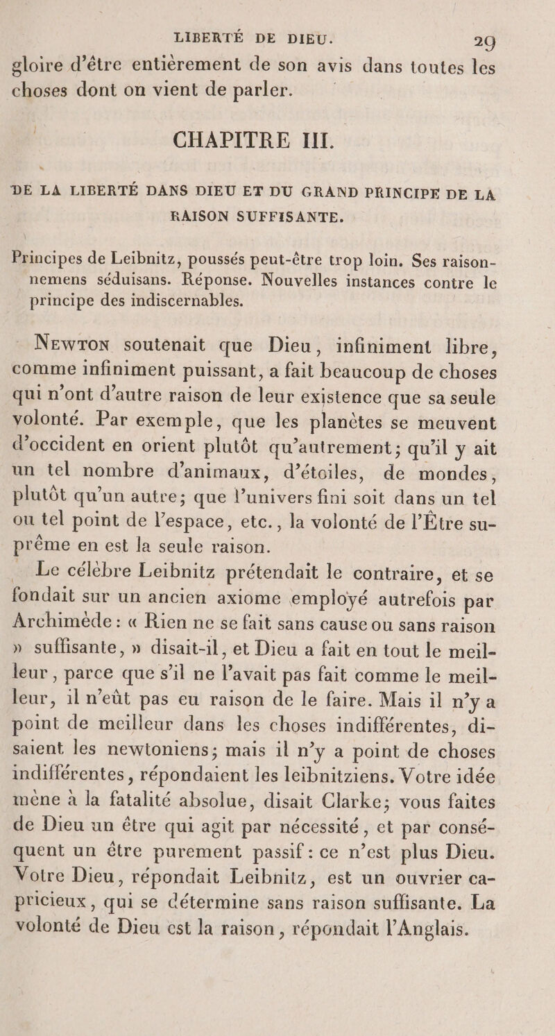 LIBERTÉ DE DIEU. 20 gloire d’être entièrement de son avis dans toutes les choses dont on vient de parler. CHAPITRE II. DE LA LIBERTÉ DANS DIEU ET DU GRAND PRINCIPE DE LA RAISON SUFFISANTE. Principes de Leïibnitz, poussés peut-être trop loin. Ses raison- nemens séduisans. Réponse. Nouvelles instances contre le principe des indiscernables. NewTon soutenait que Dieu, infiniment libre, comme infiniment puissant, a fait beaucoup de choses qui n'ont d'autre raison de leur existence que sa seule volonté. Par exemple, que les planètes se meuvent d’occident en orient plutôt qu’antrement ; qu'il y ait un tel nombre d’animaux, d’étoiles, de mondes, plutôt qu’un autre; que l’univers fini soit dans un tel ou tel point de l’espace, etc., la volonté de l’Étre su- prème en est la seule raison. … Le célèbre Leibnitz prétendait le contraire, et se fondait sur un ancien axiome employé autrefois par Archimède : « Rien ne se fait sans cause ou sans raison » suffisante, » disait-il, et Dieu a fait en tout le meil- leur, parce que s’il ne l'avait pas fait comme le meil- leur, 1l n'eût pas eu raison de le faire. Mais il n’y a point de meilleur dans les choses indifférentes, di- saient les newtoniens; mais il n’y a point de choses indifférentes , répondaient les leibnitziens. Votre idée imêne à la fatalité absolue, disait Clarke; vous faites de Dieu un être qui agit par nécessité, et par consé- quent un être purement passif : ce n’est plus Dieu. Votre Dieu, répondait Leïbnitz, est un ouvrier ca- pricieux, qui se détermine sans raison suflisante. La volonté de Dieu cst la raison, répondait l'Anglais.