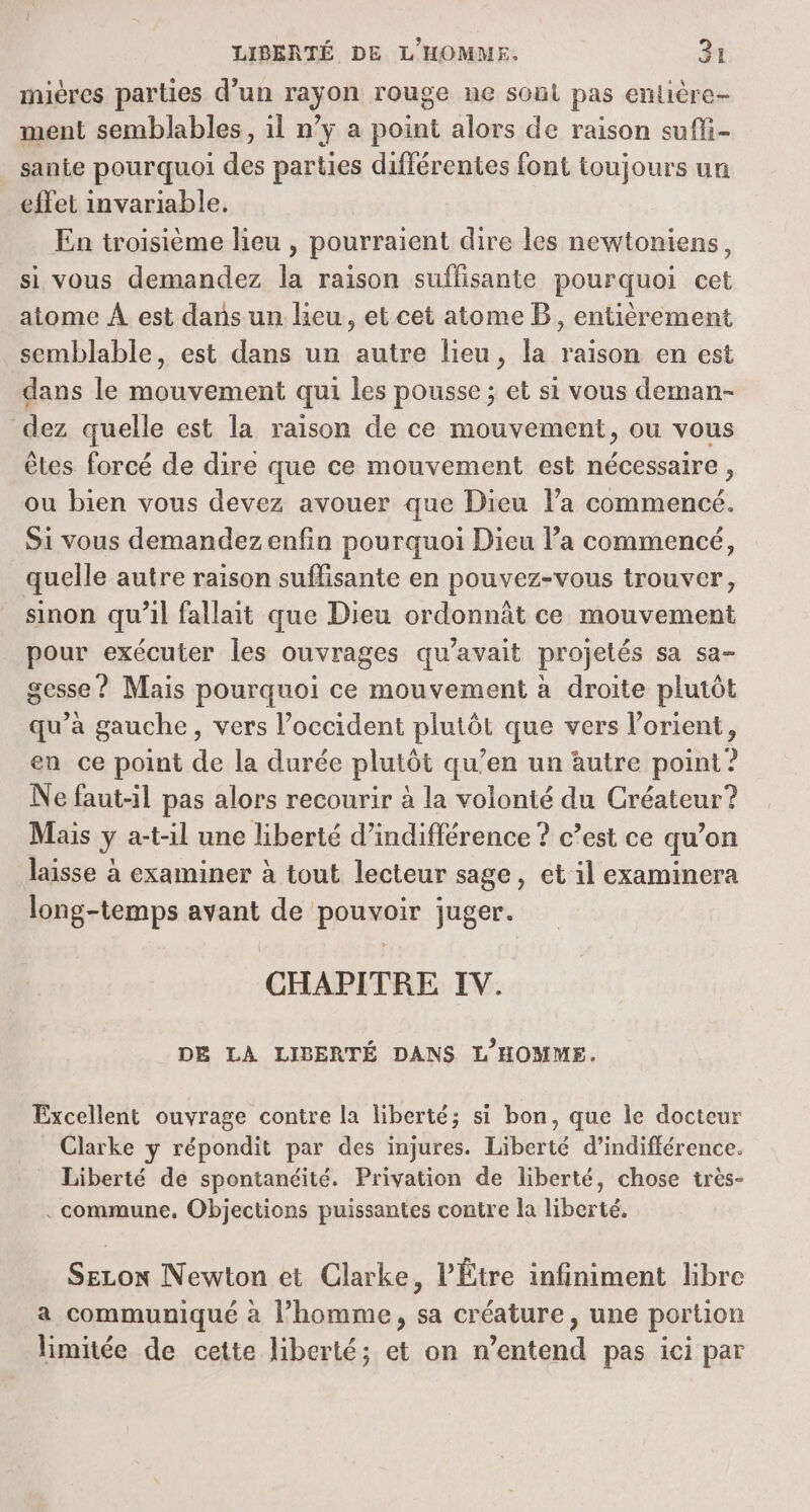 3 mières parties d’un rayon rouge ne soul pas enlière- ment semblables, il n’y a point alors de raison sufli- sante pourquoi des parties différentes font toujours un effet invariable. En troisième lieu , pourraient dire les newtoniens, si vous demandez la raison suffisante pourquoi cet atome À est dans un leu, et cet atome B, entièrement semblable, est dans un autre lieu, la raison en est dans le mouvement qui les pousse ; et si vous deman- dez quelle est la raison de ce mouvement, ou vous êtes forcé de dire que ce mouvement est nécessaire, ou bien vous devez avouer que Dieu l’a commencé. Si vous demandez enfin pourquoi Dieu la commencé, quelle autre raison suffisante en pouvez-vous trouver, sinon qu’il fallait que Dieu ordonnât ce mouvement pour exécuter les ouvrages qu'avait projetés sa sa- gesse ? Mais pourquoi ce mouvement à droite plutôt qu’à gauche, vers l'occident plutôt que vers l’orient, en ce point de la durée plutôt qu’en un autre point ? Ne faut-il pas alors recourir à la volonté du Créateur? Mais y a-t-il une liberté d’indifférence ? c’est ce qu’on laisse à examiner à tout lecteur sage, et il examinera long-temps avant de pouvoir juger. CHAPITRE IV. DE LA LIBERTÉ DANS L'HOMME. Excellent ouvrage contre la liberté; si bon, que le docteur Clarke y répondit par des injures. Liberté d’indifférence. Liberté de spontanéité. Privation de liberté, chose très- . commune, Objections puissantes contre la liberté. SELON Newton et Clarke, l’'Étre infiniment libre a communiqué à l’homme, sa créature, une portion limitée de cette liberté; et on n’entend pas ici par