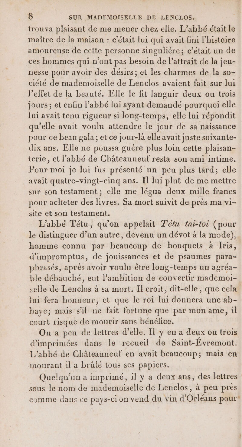 trouva plaisant de me mener chez elle. L’abbé était le maître de la maison : c'était lui qui avait fimi l’histoire amoureuse de cette personne singulière; c'était un de ces hommes qui n’ont pas besoin de l'attrait de la jeu- nesse pour avoir des désirs; et les charmes de la so- ciété de mademoiselle de Lenclos avaient fait sur lui l'effet de la beauté. Elle le fit languir deux ou trois jours; et enfin l’abbé lui ayant demandé pourquoi elle Jui avait tenu rigueur si long-temps, elle lui répondit qu’elle avait voulu attendre le jour de sa naissance pour ce beau gala ; et ce jour-là elle avait juste soixante- dx ans. Elle ne poussa guëre plus loin cette plaisan- terie , et l’abbé de Châteauneuf resta son ami intime. Pour moi je lui fus présenté un peu plus tard; elle avait quatre-vingt-cinq ans. Il lui plut de me mettre sur son testament; elle me légua deux mille francs pour aclieter des livres. Sa mort suivit de près ma vi- site et son testament. L'abbé Tétu, qu'on appelait T'étu tai-toi (pour le distinguer d’un autre, devenu un dévot à la mode), homme connu par beaucoup de bouquets à Iris, d'impromptus, de jouissances et de psaumes para- phrasés, aprés avoir voulu être long- temps un agréa- ble débauché, eut Pambition de convertir mademoi- selle de hcadiés 2 à sa mort. Il croit, dit-elle, que cela lui fera honneur, et que le roi lui donnera une ab- bayc; mais sil ne fait fortune que par mon ame, il court risque de mourir sans bénéfice. On a peu de lettres d’elle. Il y en a deux ou trois d’imprimées dans le recueil de Saint-Évremont. L'abbé de Châteauneuf en avait beaucoup; mais en mourant il a brûlé tous ses papiers. Quelqu'un a imprimé, il y a deux ans, des lettres sous le nom de mademoiselle de Lenclos, à peu pres comme daps ce pays-ci on vend du vin d'Orléans pour?