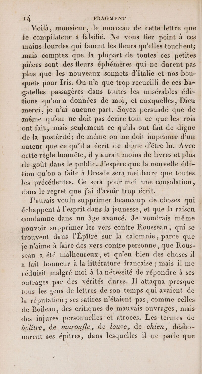 Voilà, monsieur, le morceau de cette lettre que le compilateur à falsifié. Ne vous fiez point à ces mains lourdes qui fanent les fleurs qu’elles touchent; mais comptez que la plupart de toutes ces petites pièces sont des fleurs éphéméres qui ne durent pas plus que les nouveaux sonnets d'Italie et nos bou- quets pour Iris. On n’a que trop recueilli de ces ba- gatelles passagères dans toutes les misérables édi- tions qu’on a données de moi, et auxquelles, Dieu merci, je n'ai aucune part. Soyez persuadé que de même qu’on ne doit pas écrire tout ce que les rois ont fait, mais seulement ce qu’ils ont fait de digne de la postérité; de même on ne doit imprimer d’un auteur que ce qu’il a écrit de digne d’être lu. Avec cette règle honnête, il y aurait moins de livres et plus de goût daus le public. J’espère que la nouvelle édi- tion qu’on a faite à Dresde sera meilleure que toutes les précédentes. Ce sera pour moi une consolation, dans le regret que j'ai d’avoir trop écrit. J'aurais voulu supprimer beaucoup de choses qui échappent à l'esprit dans la jeunesse, et que la raison condamne dans un âge avancé. Je voudrais même pouvoir supprimer les vers contre Rousseau, qui se trouvent dans l’Epitre sur la calomnie, parce que je n’aime à faire des vers contre personne, que Rous- seau a été malheureux, et qu’en bien des choses il a fait honneur à la littérature francaise ; mais il me réduisit malgré moi à la nécessité de répondre à ses outrages par des vérités dures. Il attaqua presque ious les gens de lettres de son temps qui avaient de la réputation ; ses satires n'étaient pas, comme celles de Boileau, des critiques de mauvais ouvrages, mais ces injures personnelles et atroces. Les termes de bélitre, de maroufle, de louve, de chien, désho- norent ses épitres, dans lesquelles 1 ne parle que