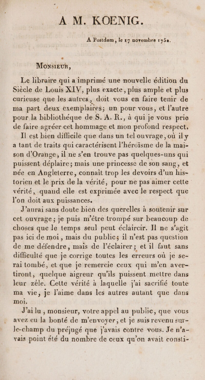 À M. KOENIG. À Postdam 1e 17 novembre 1750, « Monsieur, Le libraire qui a imprimé une nouvelle édition du Siècle de Louis XIV, plus exacte, plus ample et plus curieuse que les autres, doit vous en faire tenir de ma part deux net ets un pour vous, et l’autre pour la bibliothèque de S. À. R., à qui je vous prie de faire agréer cet hommage et mon profond respect, Il est bien difficile que dans un tel ouvrage, où il y a tant de traits qui caractérisent l’héroïsme de la mai- son d'Orange, il ne s’en trouve pas quelques-uns qui puissent déplaire ; mais une princesse de son sang, et née en Angleterre, connaît trop les devoirs d’un his- torien et le prix de la vérité, pour ne pas aimer cette vérité, quand elle est exprimée avec le respect que l'on doit aux puissances. J’aurai sans doute bien des querelles à soutenir sur cet ouvrage ; je puis m'être trompé sur beaucoup de choses que le temps seul peut éclaircir. Il ne s’agit pas ici de moi, mais du public; 1l n’est pas question de me défendre, mais de léclairer ; et il faut sans difficulté que je corrige toutes les erreurs où je se- ral tombé, et que je remercie ceux qui m'en aver- iront, quelque aigreur qu'ils puissent mettre dans leur zéle. Cette vérité à laquelle j'ai sacrifié toute ma vie, je l’aime dans les autres autant que dans moi, J’ailu , monsieur, votre appel au public, que vous avez eu la bonté de m'envoyer; et je suis revenu sur- Je-champ du préjugé que j'avais contre vous. Je n’a- vals point été du nombre de ceux qu’on avait consti-