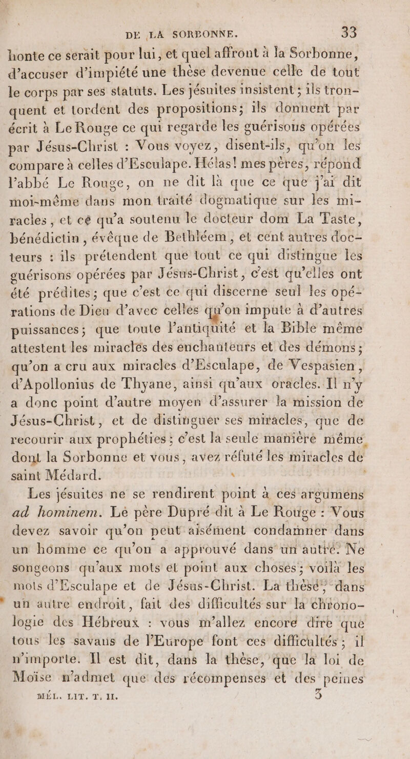 honte ce serait pour lui, et quel affront à la Sorbonne, d’accuser d’impiété une thèse devenue celle de tout le corps par ses statuts. Les jésuites insistent ; ils tron- quent et Lordent des propositions; ils donnent par écrit à Le Rouge ce qui regarde les guérisons opérées par Jésus-Christ : Vous voyez, disent-ils, qu'on les compare à celles d’Esculape. Hélas! mes pères, répond l’abbé Le Rouge, on ne dit là que ce que j'ai dit moi-même dans mon traité dogmatique sur les mi- racles, et cé qu’a soutenu le docteur dom La Taste, bénédictin , évêque de Bethléem, et cent autres doc- teurs : ils prétendent que tout ce qui distingue Îles guérisons opérées par Jésus-Christ, c'est qu’elles ont été prédites; que c'est ce qui discerne seul les opé- rations de Dieu d’avec cellés qu'on impute à d’autres puissances; que toute Pantiquité et la Bible même attestent les miracles des enchanteurs et des démons; qu’on a cru aux miracles d’Esculape, de Vespasien, d’Apollonius de Thyane, ainsi qu'aux oracles. Il n’y a donc point d’autre moyen d’assurer la mission de Jésus-Christ, et de distinguer ses miracles, que de recourir aux prophéties ; &amp;est la seule manière même dont la Sorbonne et vous, avez réfuté les miracles dé saint Médard. \ ; Les jésuites ne se rendirent point à ces argumens ad hominem. Le père Dupré dit à Le Rouge : Vous devez savoir qu’on peut aisément condamner dans un homme ce qu’on a approuvé dans’ un autré: Ne songeons qu'aux mots él point aux choses; voilà les mots d’Esculape et de Jésus-Christ. La theèsé” dans uñ autre endroit, fait des difficultés sur la éhrono- logie des Hébreux : vous nrallez encoré dire que tous les savaris de l'Europe font ces difficultés ; il n'importe. El est dit, dans la thèse, que la loi de Moïse n’admet que dés récompenses et des peines MÉL. LIT, Ti Je 3