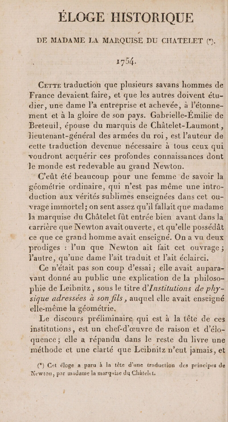 ÉLOGE HISTORIQUE DE MADAME LA MARQUISE DU CHATELET (. 1704. CETTE traduction que plusieurs savans hommes de France devaient faire, et que les autres doivent étu- dier, une dame l’a entreprise et achevée, à l’étonne- ment et à la gloire de son pays. Gabrielle-Émilie de Breteuil, épouse du marquis de Châtelet-Laumont, lieutenant-général des armées du roi, est l’auteur de cette traduction devenue nécessaire à tous ceux qui voudront acquérir ces profondes connaissances dont Je monde est redevable au grand Newton. | .: C’eût été beaucoup pour une femme de savoir la géométrie ordinaire, qui n’est ASE même une intro- duction aux vérités bite enseignées dans cet ou- vrage immortel; on sent assez qu'il fallait que madame Ja marquise du Châtelet füt entrée bien avant dans la carrière que Newton avait ouverte, et qu’elle possédât ce que ce grand homme avait enseigné. On a vu deux _prodiges : lun que Newton ait fait cet ouvrage; l'autre, qu’une dame l'ait traduit et l'ait éclairci. Ce n’était pas son coup d’essai; elle avait aupara- vant donné au public une explication de la philoso- phie de Leibnitz , sous le titre d’Znstitutions de phy- sique adressées à son fils , auquel elle avait enseigné elle-même la géométrie. Le discours préliminaire qui est à la tête de ces institutions, est un chef-d'œuvre de raison et d’élo- quence ; elle a répandu dans le reste du livre une méthode et une clarté que Leibnitz n eut jamais, et (*) Get éloge a paru à la tête d’une traduction des principes de Newton, par madame la marquise du Chàtelet.