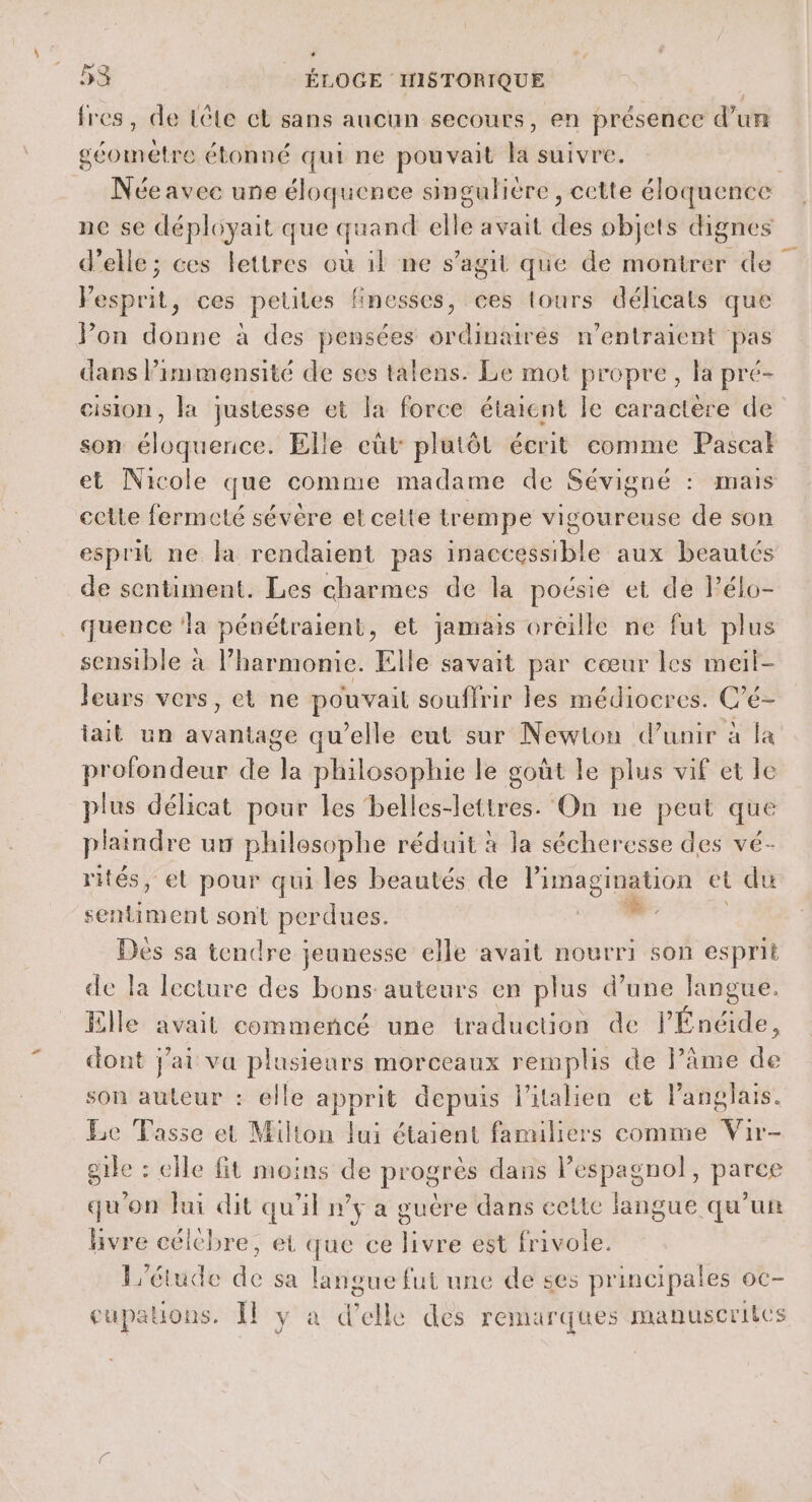 {res , de Léte el sans aucun secours, en présence di TE Léa es étonné qui ne pouvait je: suivre. ne se déployait que quand elle avait des objets dignes d'elle; ces lettres où il ne s’agit que de montrer de Eéagrit: ces petites finesses, ces tours délicats que Pon donne à des pensées ordinaires n’entraient pas dans Pimmensité de ses talens. Le mot propre, la pré- son éloquence. Elle eùt plutôt écrit comme Pascal et Nicole que comme madame de Sévigné : mais cette fermeté sévère et cette trempe vigoureuse de son esprit ne la rendaient pas inaccessible aux beautés de sentiment. Les charmes de la poésie et de Pélo- _ quence ‘la pénétraient, et jamais oreille ne fut plus sensible à l’harmonie. Elle savait par cœur les meil- leurs vers, et ne pouvait souffrir les médiocres. C'é é— tait un rte qu’elle eut sur Newton dunir à fa profondeur de la philosophie le goût le plus vif et le plus délicat pour les belles-lettres. On ne peut que plaindre ut philesophe réduit à la sécheresse des vé- rités, et pour qui les beautés de l'imagination el du ER sont perdues. | Des sa tendre jeunesse elle avait nourri son esprit de la lecture des bons auteurs en plus d’une langue. Elle avait commencé une traduction de l'Énéide, dont jai va plusieurs morceaux remplis de âme Ets son auteur : elle apprit depuis l'italien et langlais. Le Tasse et Milton lui étaient familiers comme Vir- gile : elle fit moins de progrès dans Pespagnol, parce qu'on fui dit qu'il n’y a guere dans cette langue qu'un livre célchre, et que ce livre est frivole. L'étude de sa langue fut une de ses principales oc- cupations. Îl y à d’elle des remarques manuscriies