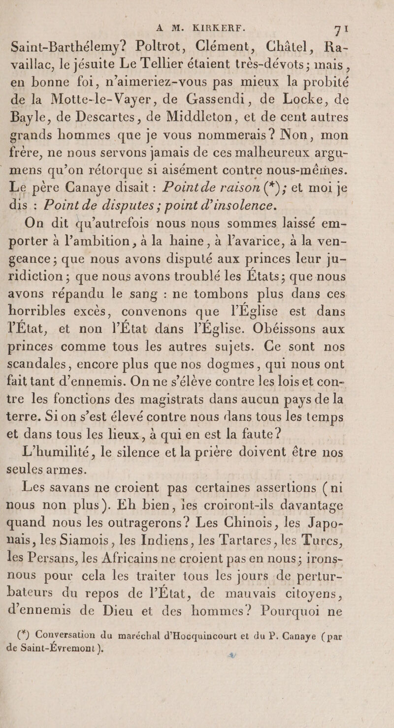 Saint-Barthélemy? Poltrot, Clément, Châtel, Ra- vaillac, le jésuite Le Tellier étaient très-dévots; mais, en bonne foi, n’aimeriez-vous pas mieux la ae) de la Motte- Vayer, de Gassendi, de Locke, Bayle, de Descartes, de Middleton, et de cent 15e grands hommes que je vous Do Non, mon frére, ne nous servons jamais de ces malheureux argu- mens qu’ on rélorque si aisément contre nous- méêres. Le père Canaye disait : Poinide raison (*); et moi je dis : : Point de disputes ; point d’insolence. On dit tu’autrefois nous nous sommes laissé em- porter à l'ambition, à la haine, à l’avarice, à la ven- geance ; que nous avons doute aux princes leur ju- ridiction ; que nous avons troublé les États; que nous avons répandu le sang : ne tombons plus dans ces horribles excès, convenons que l'Église est dans VÉtat, et non V'État dans l'Église. dr - aux princes comme tous les autres sujets. Ce sont nos scandales, encore plus que nos dogmes, qui nous ont fait tant d’ennemis. On ne s'élève contre les lois et con- tre les fonctions des magistrats dans aucun pays de la terre. Si on s’est élevé contre nous dans tous les temps et dans tous les lieux, à qui en est la faute? L'humilité, le flag et la prière doivent être nos seules armes. Les savans ne croient pas certaines asserlions (ni nous non plus). Eh bien, ies croiront-ils davantage quand nous les outragerons? Les Chinois, les Japo- nais, les Siamois, les Indiens, les Tartares, les Turcs, les Persans, les Africains ne croient pas en nous; Irons- nous pour cela les traiter tous les } jours de pertur- bateurs du repos de l’État, de mauvais citoyens, d’ennemis de Dieu et des RER Pourquoi ne () Conversation du maréchal d'Hocquincourt et du P. Canaye (par de Saint-Évremont ). 4