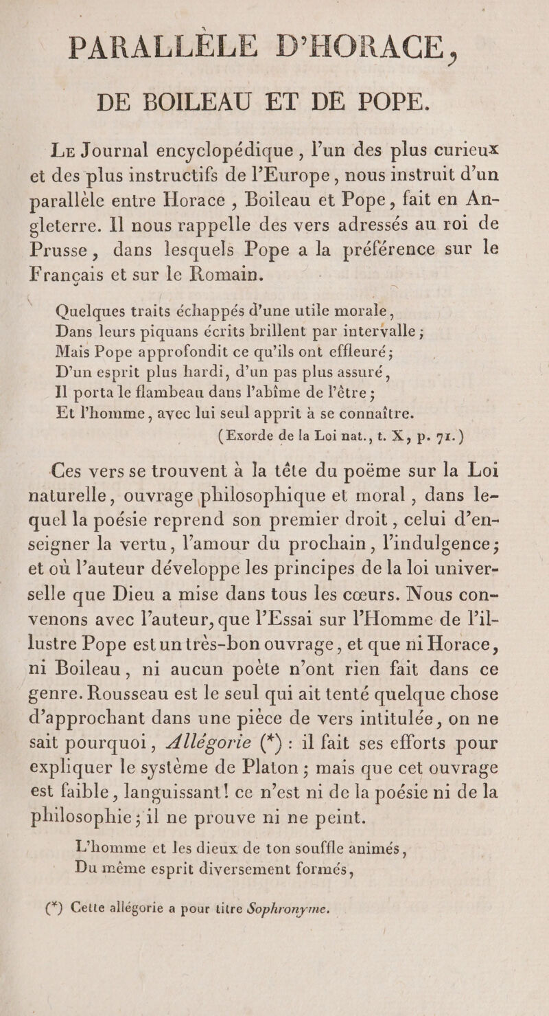 PARALLELE D’HORACE, DE BOILEAU ET DE POPE. Le Journal encyclopédique , l’un des plus curieux et des plus instructifs de l'Europe, nous instruit d’un parallèle entre Horace , Boileau et Pope, fait en An- gleterre. 11 nous rappelle des vers adressés au roi de Prusse, dans lesquels Pope a la préférence sur le Français et sur le Romain. Quelques traits échappés d’une utile morale, Dans leurs piquans écrits brillent par intervalle ; Mais Pope approfondit ce qu’ils ont effleuré; D'un esprit plus hardi, d’un pas plus assuré, Il porta le flambeau dans l’abime de l'être ; Et l’homme, avec lui seul apprit à se connaître. (Exorde de la Loi nat.,t. X, p. 71.) Ces vers se trouvent à la tête du poëme sur la Loi naturelle, ouvrage philosophique et moral , dans le- quel la poésie reprend son premier droit , celui d’en- seigner la vertu, l’amour du prochain, l’indulgence ; et où l’auteur développe les principes de la loi univer- selle que Dieu a mise dans tous les cœurs. Nous con- venons avec l’auteur, que l’Essai sur l'Homme de Pil- lustre Pope estun très-bon ouvrage, et que ni Horace, ni Boileau, ni aucun poëte n’ont rien fait dans ce genre. Rousseau est le seul qui ait tenté quelque chose d’approchant dans une pièce de vers intitulée, on ne sait pourquoi, Allégorie (*) : il fait ses efforts pour expliquer le système de Platon ; mais que cet ouvrage est faible, languissant! ce n’est ni de la poésie ni de la philosophie ; il ne prouve ni ne peint. L'homme et les dieux de ton souffle animés, Du même esprit diversement formés, (*) Cette allégorie a pour titre Sophronyme.