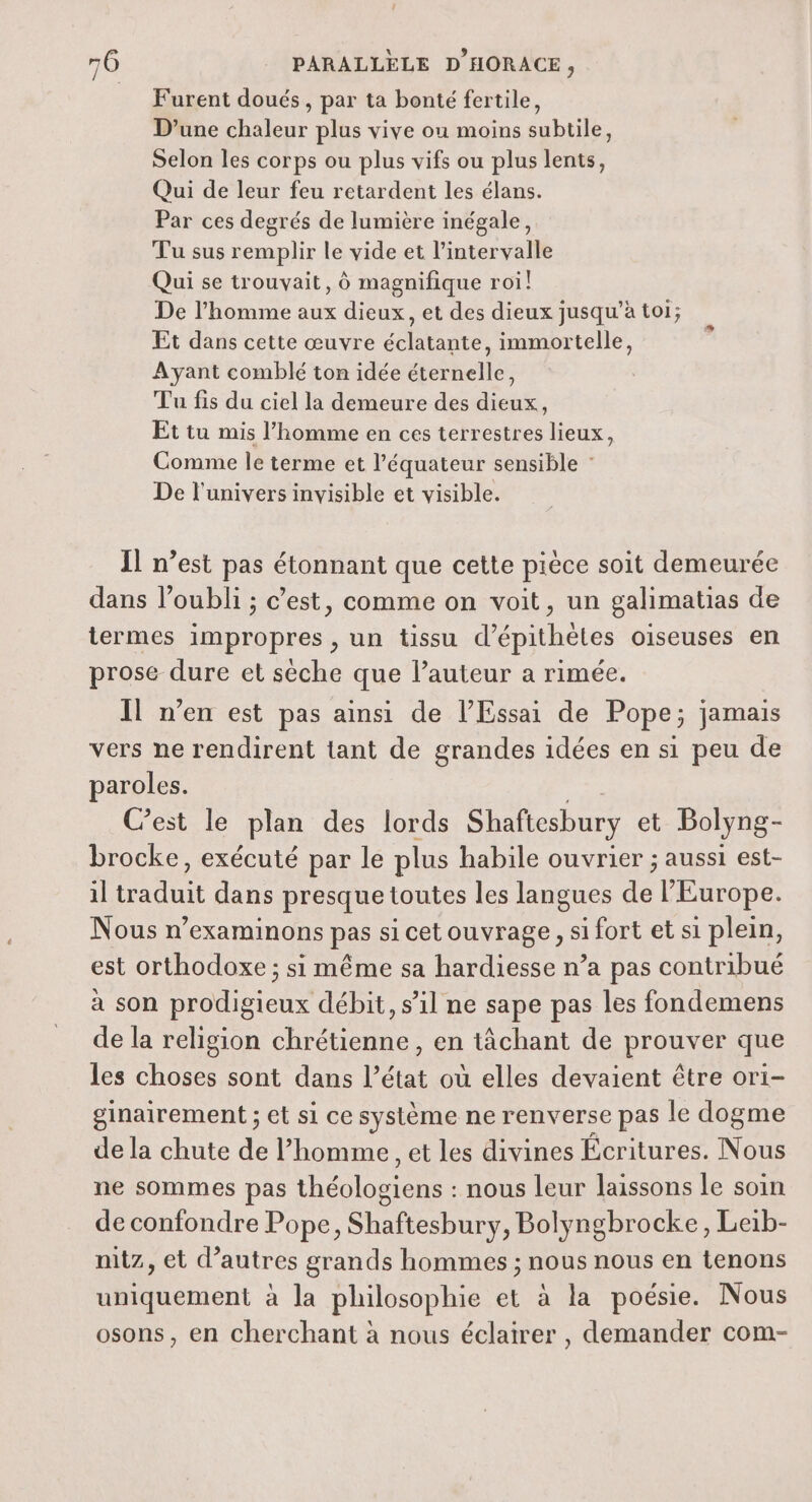 Furent doués, par ta bonté fertile, D’une chaleur plus vive ou moins subtile, Selon les corps ou plus vifs ou plus lents, Qui de leur feu retardent les élans. Par ces degrés de lumière inégale, Tu sus remplir le vide et l'intervalle Qui se trouvait, Ô magnifique roi! De l’homme aux dieux, et des dieux jusqu’à toi; Et dans cette œuvre éclatante, immortelle, Ayant comblé ton idée éternelle, Tu fis du ciel la demeure des dieux, Et tu mis l’homme en ces terrestres lieux, Comme le terme et lé équateur sensible : De l'univers invisible et visible. Il n’est pas étonnant que cette pièce soit demeurée dans l'oubli ; c’est, comme on voit, un galimatias de termes impropres , un tissu d’épithètes oiseuses en prose dure et sèche que l’auteur a rimée. Il n’en est pas ainsi de l’Essai de Pope; jamais vers ne rendirent tant de grandes idées en si peu de paroles. C’est le plan des lords Shaftesbury et Bolyng- brocke, exécuté par le plus habile ouvrier ; aussi est- il on dans presque toutes les langues de l’Europe. Nous n’examinons pas si cet ouvrage, si fort et si plein, est orthodoxe ; si même sa hardiesse n’a pas contribué à son prodigieux débit, s’il ne sape pas les fondemens de la religion chrétienne, en tâchant de prouver que les choses sont dans l’état où elles devaient être ori- ginairement ; et si ce système ne renverse pas le dogme de la chute de l’homme, et les divines Écritures. Nous ne sommes pas re . nous leur laissons le soin de confondre Pope, Shaftesbury, Bolyngbrocke, Leib- nitz, et d’autres grands hommes ; nous nous en tenons uniquement à la philosophie et à la poésie. Nous osons, en cherchant à nous éclairer, demander com-