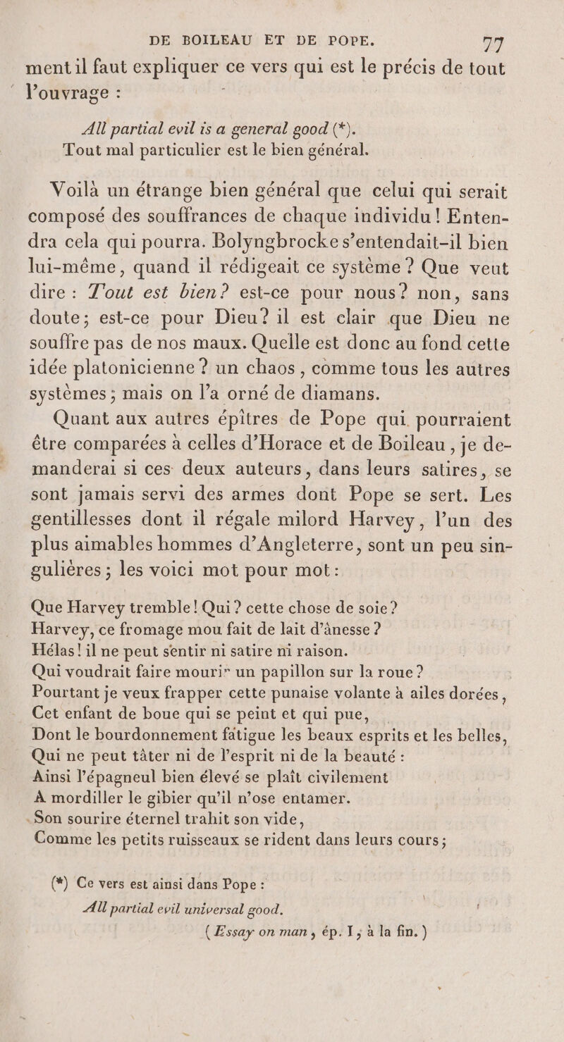 ment il faut Er ce vers qui est le précis de tout Pouvrage : AU partial evil is a general good (*). Tout mal particulier est le bien général. Voilà un étrange bien général que celui qui serait composé des souffrances de chaque individu ! Enten- dra cela qui pourra. Bolyngbrocke s’entendait-il bien lui-même, quand il rédigeait ce système ? Que veut dire : T'out est bien? est-ce pour nous? non, sans doute; est-ce pour Dieu? il est clair que Dieu ne souffre pas de nos maux. Quelle est donc au fond cette idée platonicienne ? un chaos, comme tous les autres systèmes ; mais on l’a orné de diamans. Quant aux autres épitres de Pope qui pourraient être comparées à celles d'Horace et de Boileau , je de- manderai si ces deux auteurs, dans leurs satires, se sont Jamais servi des armes dont Pope se sert. Les gentillesses dont il régale milord Harvey, l’un des plus aimables hommes d'Angleterre, sont un peu sin- gulières ; les voici mot pour mot: Que Harvey tremble ! Qui? cette chose de soie ? Harvey, ce fromage mou fait de lait d’änesse ? Hélas ! il ne peut sentir ni satire ni raison. Qui voudrait faire mouri” un papillon sur la roue ? Pourtant je veux frapper cette punaise volante à ailes dorées, Cet enfant de boue qui se peint et qui pue, Dont le bourdonnement fatigue les beaux esprits et les belles, Qui ne peut tâter ni de l'esprit ni de la beauté : Ainsi l’épagneul bien élevé se plait civilement À mordiller le gibier qu’il n’ose entamer. Son sourire éternel trahit son vide, Comme les petits ruisseaux se rident dans leurs cours ; (*) Ce vers est ainsi dans Pope : AU partial evil universal good. (Essay on man, ép. 1; à la fin.)