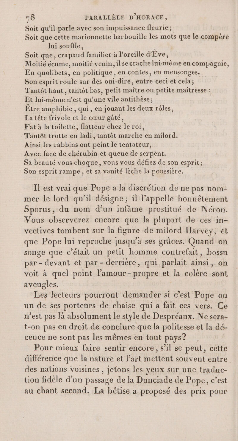 Soit qu'il parle avec son impuissance fleurie ; Soit que cette marionnette barbouille les mots que le compere lui souffle, Soit que, cr ul familier à l'oreille d'Eve, Moitié écume, moitié venin, il se crache Laits en compagnie, En quolibets, en politique , en contes, en mensonges. Son esprit roule sur des oui-dire, entre ceci et cela; Tantôt haut, tantôt bas, petit maître ou petite maitresse : Et ane n’est qu’ une vile antithèse ; Être amphibie , qui, en jouant les deux rôles, La tête frivole et le cœur gâté, Fat à la toilette, flatteur chez le roi, Tantôt trotte en ladi, tantôt marche en milord. Ainsi les rabbins ont peint le tentateur, Avec face de chérubin et queue de serpent. Sa beauté vous choque, vous vous défiez de son esprit; Son esprit rampe, et sa vanité lèche la poussière. Il est vrai que Pope a la discrétion de ne pas nom- mer le lord qu’il désigne ; il Pappelle honnêtement Sporus, du nom d’un infâme prostitué de Néron. Vous observerez encore que la plupart de ces in- vectives tombent sur la figure de milord Harvey, ét que Pope lui reproche jusqu’à ses grâces. Quand on songe que c'était un petit homme contrefait, bossu par - devant et par- derrière, qui parlait ainsi, on voit à quel point l’amour-propre et Ja colére BE aveugles. be lecteurs pourront demander si c’est Pope où un de ses porteurs de chaise qui a fait ces vers. Ce n’est pas la absolument le style de Despréaux. Ne sera- t-on pas en droit de conclure que la politesse et la dé- cence ne sont pas les mêmes en tout pays? Pour mieux faire sentir encore, s’il se peut, cette différence que la nature et l'art RAT souvent entre des nations voisines , jetons les yeux sur une traduc- tion fidèle d’un passage de la Dunciade de Pope, c’est au chant second. La bêtise a proposé des prix pour