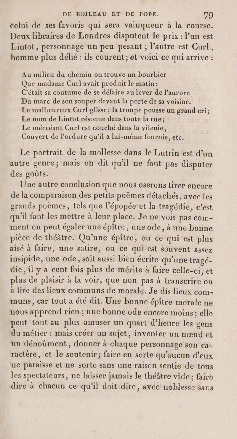 celui de ses favoris qui sera vainqueur à la course. Deux libraires de Londres disputent le prix : l’un est Lintot, personnage un peu pesant ; l’autre est Curl, homme plus délié : ils courent ; et voici ce qui arrive : Au milieu du chemin on trouve un bourbier Que madame Curl avait produit le matin : C'était sa coutume de se défaire au lever de l'aurore Du marc de son souper devant la porte de sa voisine. Le malheureux Curl glisse; la troupe pousse un grand cri; Le nom de Lintot résonne dans toute la rue; Le mécréant Curl est couché dans la vilenie, Couvert de l’ordure qu’il a lui-même fournie, etc. Le portrait de la mollesse dans le Lutrin est d’un autre genre; mais on dit qu'il ne faut pas disputer des goûts. | Une autre conclusion que nous oserons tirer encore de la comparaison des petits poëmes détachés, avec les grands poëmes , tels que l’épopée’et la tragédie, c’est qu'il faut les mettre à leur place. Je ne vois pas com- ment on peut égaler une épitre, une ode, à une bonne pièce de théâtre. Qu’une épitre, ou ce qui est plus aisé à faire, une satire, où ce qui est souvent assez insipide, une ode, soit aussi bien écrite qu’une tragé- die, il y a cent fois plus de mérite à faire celle-ci, et plus de plaisir à la voir, que non pas à transcrire ou a lire des lieux communs de morale. Je dis lieux com- muns, car tout a été dit. Une bonne épitre morale ne nous apprend rien; une bonne ode encore moins; elle peut tout au plus amuser un quart d’heure les gens du métier : mais créer un sujet, inventer un nœud et un dénoùment , donner à chaque personnage son ca- ractére, et le soutenir; faire en sorte qu'aucun d’eux ne paraisse et ne sorte sans une raison sentie de tous les spectateurs, ne laisser jamais le théâtre vide; faire dire à chacun ce qu’il doit dire, avec noblesse sans