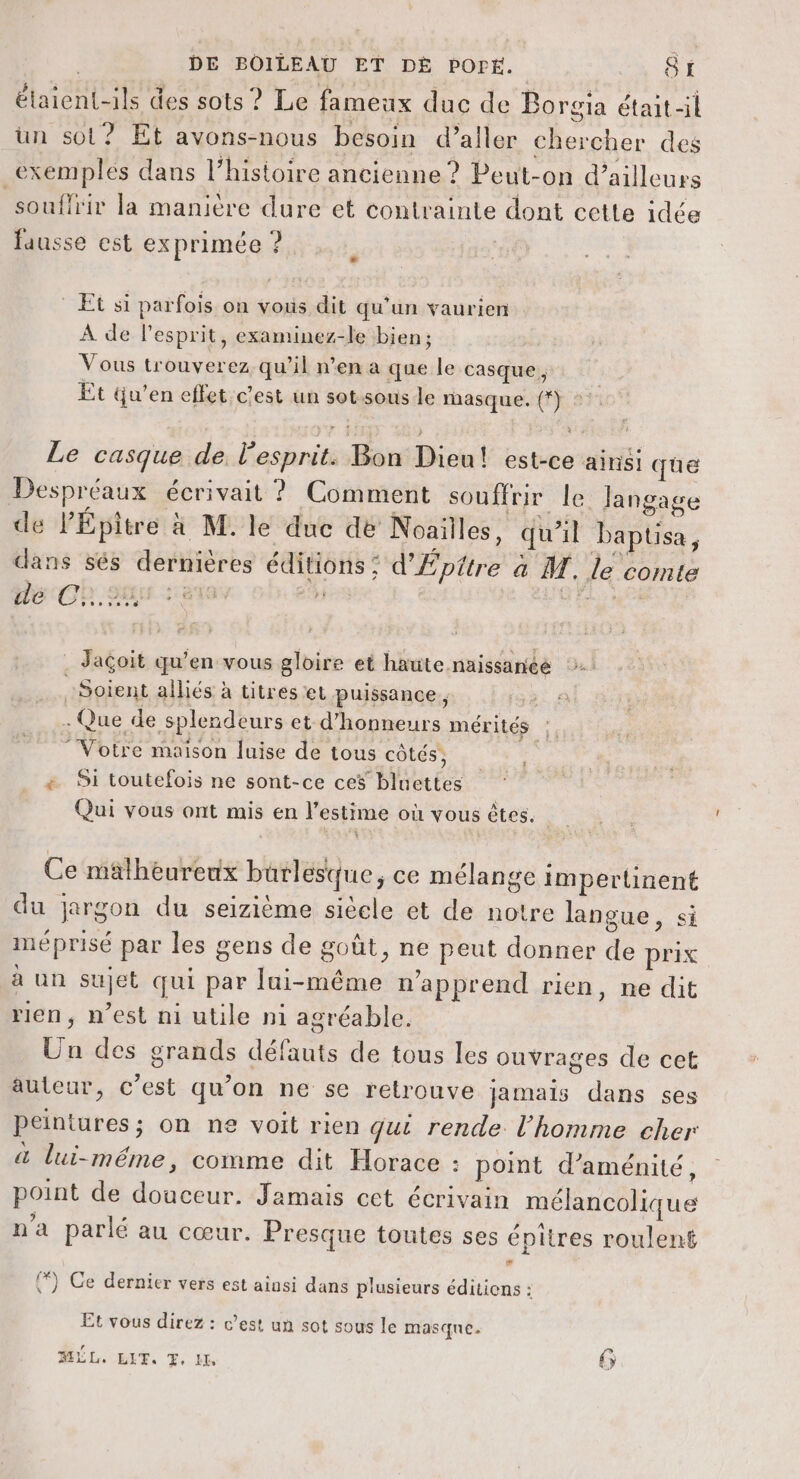 étaient-ils des sots ? Le fameux duc de Borgia était-il un sot? Et avons-nous besoin d’aller chercher des _exemplés dans l’histoire ancienne ? Peut-on d’ailleurs souflrir la manière dure et contrainte dont cette idée fausse est exprimée ? Le LA * Et si parfois on vous dit qu'un vaurien À de l'esprit, examinez-le bien; Vous trouverez qu’il n’en a que le casque, Et qu’en effet c'est un sot.sous le masque. (*} 2: Le casque de. l'esprit. Bon Dieu! est-ce ainsi que Despréaux écrivait ? Comment souffrir le Jangage de PÉpitre a M. le due de Noailles, qu’il baptisa, dans sés dernières éditions : d'Épttre à M. le comte decCh. sus sain ob. eù . Jaçoit qu’en vous gloire et haute naissanee Soient alliés à titres et puissance, 19 . Que de splendeurs et d’honneurs mérités :. Votre maison luise de tous côtés, + Si toutefois ne sont-ce ces bluettes Qui vous ont mis en l'estime où vous êtes. Ce malheureux burlesque, ce mélange impertinent du jargon du seizième siècle et de notre langue, si méprisé par les gens de goût, ne peut donner de prix à un sujet qui par lui-même n'apprend rien, ne dit rien, n’est ni utile ni agréable. Un des grands défauts de tous les ouvrages de cet auteur, c’est qu’on ne se relrouve jamais dans ses Peintures; on ne voit rien qui rende l'homme cher à lui-même, comme dit Horace : point d’aménité, point de douceur. Jamais cet écrivain mélancolique n'a parlé au cœur. Presque toutes ses épîtres roulent %) Ce dernier vers est ainsi dans plusieurs éditicns : Et vous direz : c’est un sot sous le masque. LL. ELF. . IL 6