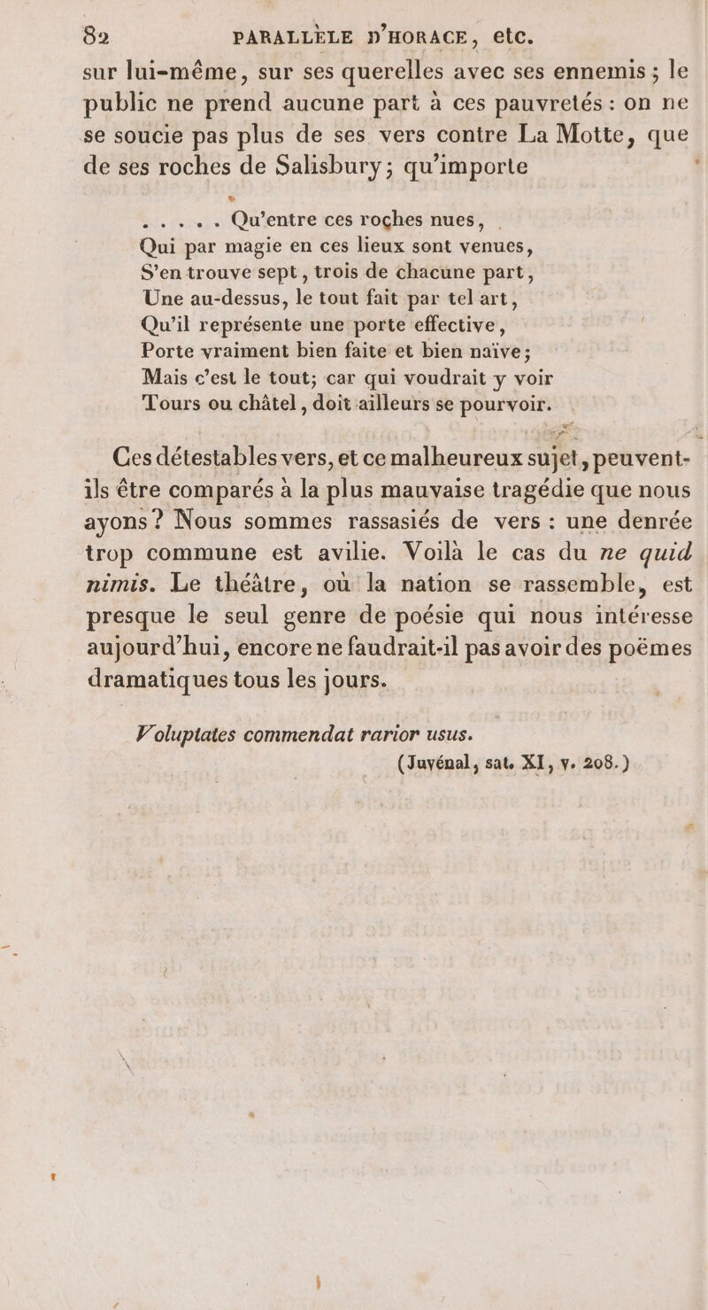 sur lui-même, sur ses querelles avec ses ennemis; le public ne prend aucune part à ces pauvretés : on ne se soucie pas plus de ses vers contre La Motte, que de ses roches de Salisbury; qu'importe .. . . . Qu'’entre ces roçhes nues, . Qui par magie en ces lieux sont venues, S'en trouve sept, trois de chacune part, Une au-dessus, le tout fait par tel art, Qu'il représente une porte effective, Porte vraiment bien faite et bien naïve; Mais c’est le tout; car qui voudrait y voir Tours ou châtel , doit ailleurs se pourvoir. vÉé. NEATE n&amp; Ces détestables vers, et ce malheureux sujet, peuvent- ils être comparés à la plus mauvaise tragédie que nous ayons ? Nous sommes rassasiés de vers : une denrée trop commune est avilie. Voila le cas du re quid nimis. Le théâtre, où la nation se rassemble, est presque le seul genre de poésie qui nous intéresse aujourd’hui, encore ne faudrait-il pas avoir des poëmes dramatiques tous les jours. Voluptates commendat rarior usus. (Juyénal, sat. XI, v. 208.)