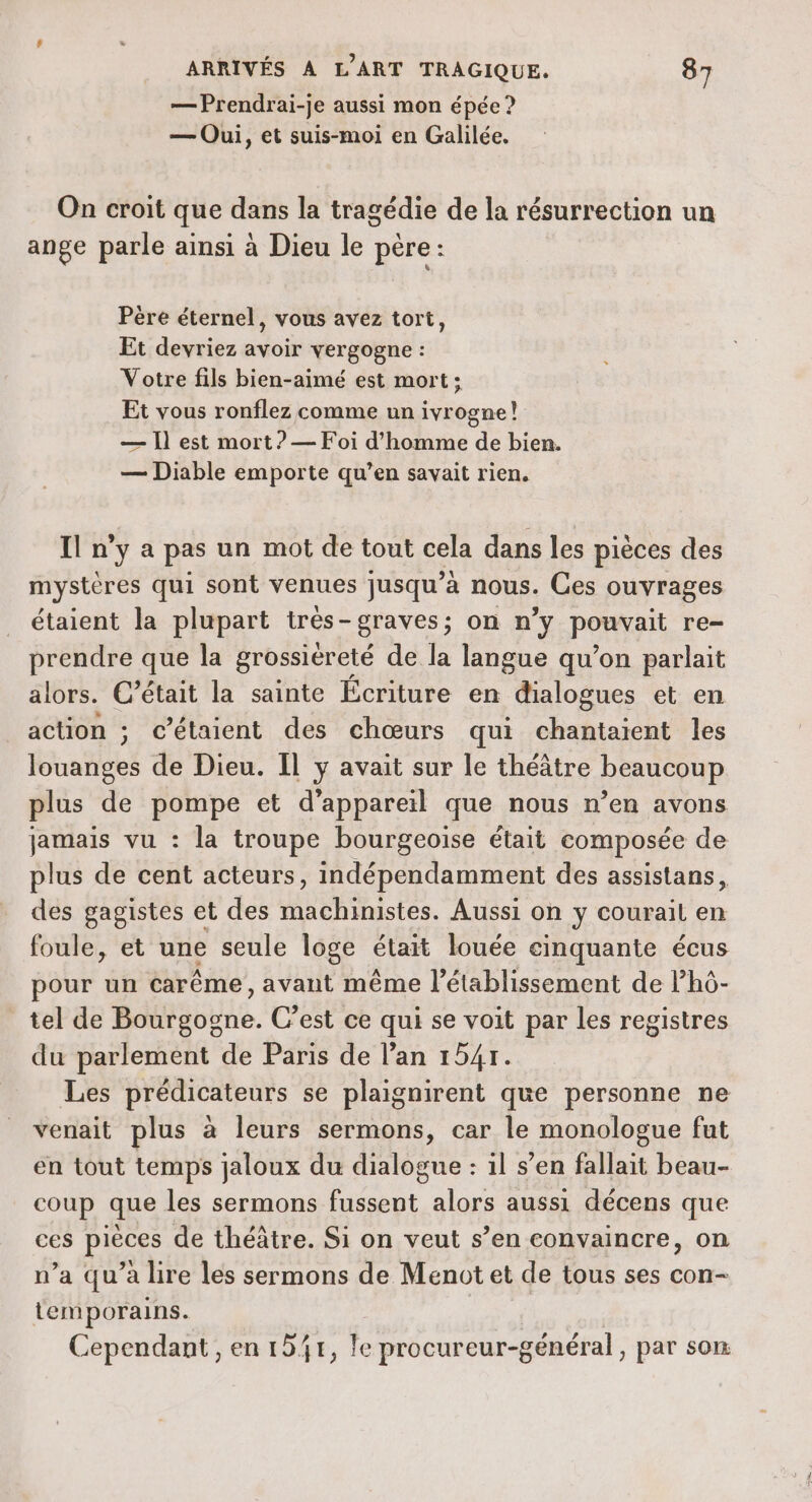 — Prendrai-je aussi mon épée ? — Oui, et suis-moi en Galilée. On croit que dans la tragédie de la résurrection un ange parle ainsi à Dieu le père: Père éternel, vous avez tort, Et devriez avoir vergogne : Votre fils bien-aimé est mort: Et vous ronflez comme un ivrogne! — Il est mort? — Foi d'homme de bien. — Diable emporte qu’en savait rien. I n'ya pas un mot de tout cela dans les pièces des mystères qui sont venues jusqu’à nous. Ces ouvrages étaient la plupart très-graves; on n’y Port re= prendre que la grossiéreté de la langue qu’on parlait alors. C’était la sainte Écriture en dialogues et en action ; c’étaient des chœurs qui chantaient les louanges de Dieu. Il y avait sur le théâtre beaucoup plus de pompe et d'appareil que nous n’en avons jamais vu : la troupe bourgeoise était composée de plus de cent acteurs, indépendamment des assistans, des gagistes et des machinistes. Aussi on y courait en foule, et une seule loge était louée cinquante écus pour un carême, avant même l'établissement de Phô- tel de Bourgogne. C’est ce qui se voit par les registres du parlement de Paris de l’an 1541. Les prédicateurs se plaignirent que personne ne venait plus à leurs sermons, car le monologue fut en tout temps jaloux du dialogue : 1l s’en fallait beau- coup que les sermons fussent alors aussi décens que ces pieces de théâtre. Si on veut s’en convaincre, on n’a qu'a lire les sermons de Menot et de tous ses con- lemporains. Cependant , en 151, le procureur-général, par son