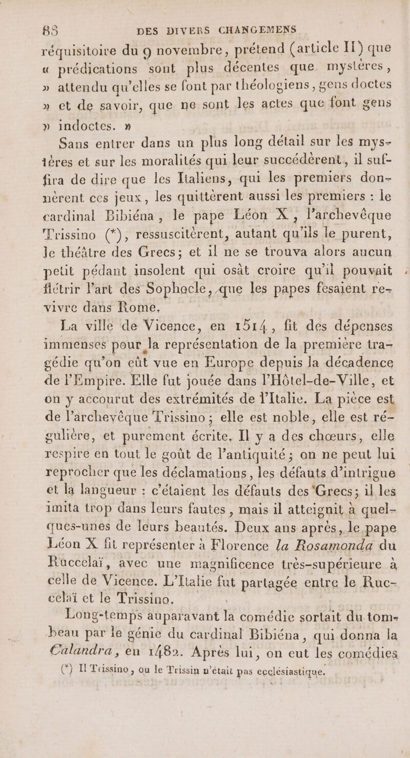 réquisitoire du 9 novembre, prétend (article 11) que « prédications sont plus décentes que mystéres, » attendu qu'elles se font par théologiens, gens doctes » et de savoir, que ne sont Îles actes que font gens » indoctes. n Sans entrer dans un plus long détail sur les mys- ières et sur les moralités qui leur succédèrent, il suf- fira de dire que les Tialiens, qui les premiers don- nèrent ces jeux, les quittèrent aussi les premiers : Le cardinal Bibiéna, le pape Léon X, larchevèque Trissino (*), ressuscitèrent, autant qu'ils le purent, le théâtre des Grecs; et il ne se trouva alors aucun petit pédant insolent qui osàt croire qu'il pouvait flétrir Part des Sophacle , que les papes fesaient re- vivre dans Rome. La ville de Vicence, en 1514, fit des dépenses immenses pour Ja représentation de la première tra- gédie qu’on eùt vue en Europe depuis la décadence de l'Empire. Elle fut jouée dans l’'Hôtel-de-Viile, et on y accourut des extrémités de l'Italie. La pièce est de l’archevêque Trissino ; elle est noble, elle est ré- guhere, et purement écrite, Il y a des chœurs, elle respire en tout le goût de l’antiquité ; on ne peut lui reprocher que les déclamations, les défauts d’intrigue et la langueur : c'étaient les défauts des ‘Grecs; il les imita trop dans leurs fautes, mais il atteignit à quel- ques-unes de leurs beautés. Deux ans après, le pape Léon X fit représenter à Florence la Rosamonda du Rüccelaï, avec une masnificence très-supérieure à celle de Vicence. L'Italie fut partagée entre le Ruc- celai et le Trissino, Long-temps auparavant la comédie sortait du tome beau par le génie du cardinal Bibiéna, qui donna la Calandra, en 1482. Après lui, on eut les comédies () HTussino, ou le Trissin n’était pas ecclésiastique.