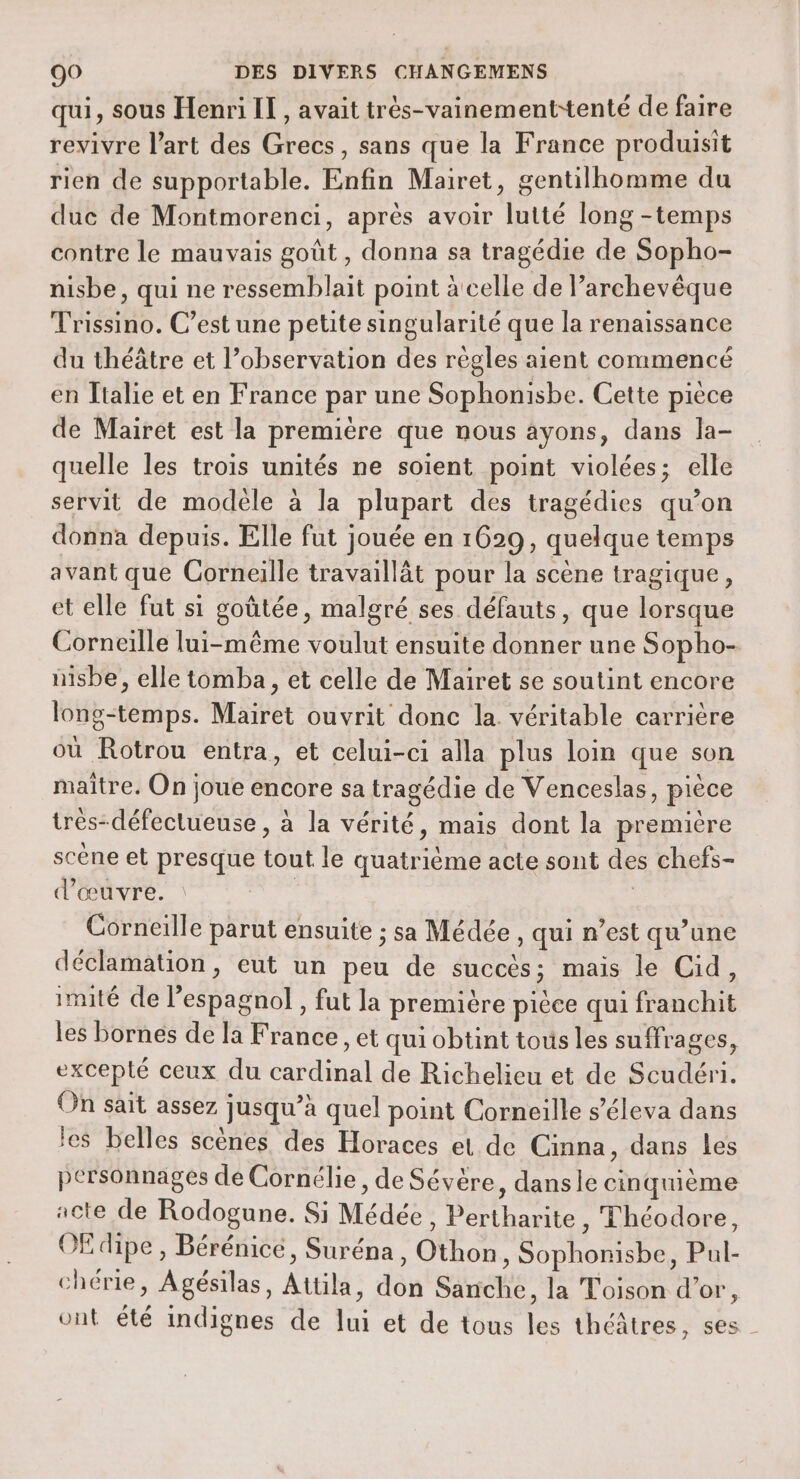 qui, sous Henri IT, avait très-vainement-tenté de faire revivre l’art des Grecs, sans que la France produisit rien de supportable. Enfin Mairet, gentilhomme du duc de Montmorenci, après avoir lutté long -temps contre le mauvais goût , donna sa tragédie de Sopho- nisbe, qui ne ressemblait point à celle de Parchevêque Trissino. C’est une petite singularité que la renaissance du théâtre et l’observation des règles aient commencé en Italie et en France par une Sophonisbe. Cette pièce de Mairet est la première que nous ayons, dans la- quelle les trois unités ne soient point violées; elle servit de modèle à la plupart des tragédies qu’on donna depuis. Elle fut jouée en 1629, quelque temps avant que Corneille travaillät pour la scène tragique, et elle fut si goûtée, malgré ses défauts, que lorsque Corneille lui-même voulut ensuite donner une Sopho- nisbe, elle tomba, et celle de Mairet se soutint encore long-temps. Mairet ouvrit donc la. véritable carrière où Rotrou entra, et celui-ci alla plus loin que son maitre. On joue encore sa tragédie de Venceslas, pièce trés-défeclueuse , à la vérité, mais dont la premitre scène et presque tout le quatrième acte sont des chefs- d'œuvre. | G Corneille parut ensuite ; sa Médée , qui n’est qu’une déclamation, eut un peu de succès; mais le Cid, imité de l’espagnol, fut la première pièce qui franchit les bornes de la France, et qui obtint tous les suffrages, excepté ceux du cardinal de Richelieu et de Scudéri. On sait assez jusqu’à quel point Corneille s’éleva dans les belles scènes des Horaces et de Cinna, dans les personnages de Cornélie, de Sévère, dansle cinquième acte de Rodogune. Si Médée, Pertharite , Théodore, OË dipe , Bérénice, Suréna , Othon, Sophonisbe, Pul- chérie, Agésilas, Attila, don Sanche, la Toison d’or, ont été indignes de lui et de tous les théâtres, ses