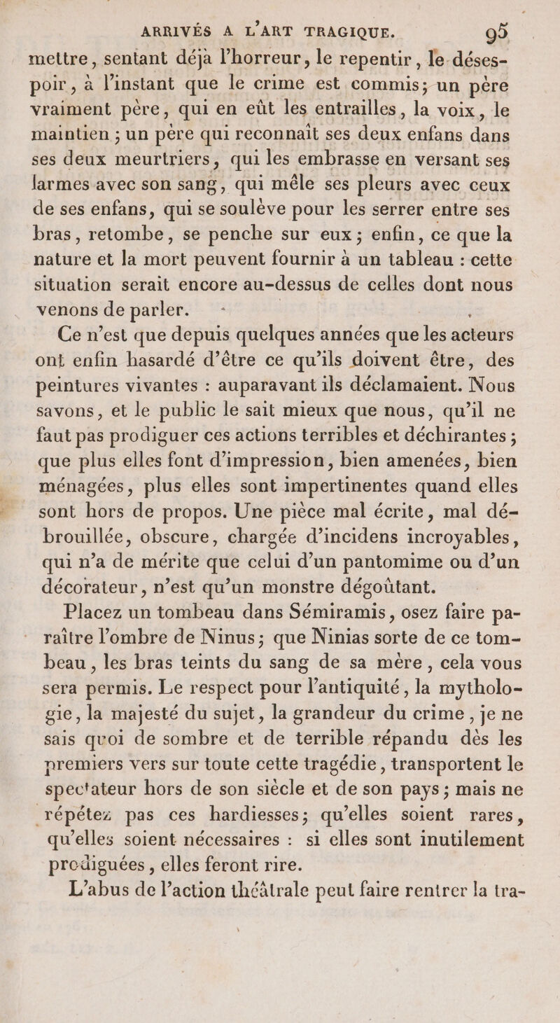 mettre, sentant déjà l'horreur, le repentir, le-déses- poir , à l'instant que le crime est commis; un père vraiment père, qui en eût les entrailles, la voix, le maintien ; un pére qui reconnait ses deux enfans dans ses deux meurtriers 3 qui les embrasse en versant ses larmes avec son sang, qui mêle ses pleurs avec ceux de ses enfans, qui se ue pour les serrer entre ses bras, retombe, se penche sur eux; enfin, ce que la Hatiiié et la mort peuvent fournir à un res : cette situation serait encore au-dessus de celles dont nous venons de parler. : LA Ce n’est que depuis quelques années que les acteurs ont enfin hasardé d’être ce qu’ils doivent être, des peintures vivantes : auparavant ils déclamaient. Nous savons, et le public le sait mieux que nous, qu’il ne faut pas prodiguer ces actions terribles et déchirantes ; que plus elles font d'impression, bien amenées, bien ménagées, plus elles sont impertinentes quand elles sont hors de propos. Une pièce mal écrite, mal dé- brouillée, obscure, chargée d’incidens incroyables, qui n’a de mérite que celui d’un pantomime ou d’un décorateur, n’est qu’un monstre dégoütant. Placez un tombeau dans Sémiramis, osez faire pa- raitre l'ombre de Ninus; que Ninias sorte de ce tom- beau , les bras teints du sang de sa mére, cela vous sera permis. Le respect pour l'antiquité, la mytholo- gie, la majesté du sujet, la grandeur du crime, je ne sais quoi de sombre et de terrible répandu dés les nremiers vers sur toute cette tragédie, transportent le spectateur hors de son siècle et de son pays; mais ne répétez pas ces hardiesses; qu’elles soient rares, qu'elles soient nécessaires : si elles sont inutilement prodiguées, elles feront rire. L'abus de l’action théâtrale peut faire rentrer la tra-