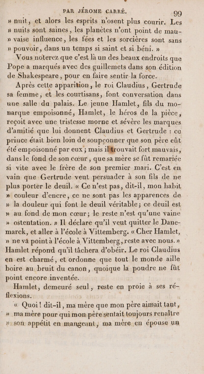 » hits et alors les esprits n’osent plus courir. Les » nuits sont saines ; les planètes n’ont point de mau- » vaise influence, les fées et les sorcières sont sans » pouvoir, dans un temps si saint et si béni. » Vous noterez que c’est là un des beaux endroits que Pope a marqués avec des guillemets dans son édition de Shakespeare, pour en faire sentir-la force. Après cette apparition, le roi Claudius, Gertrude sa femme, et les courtisans, font conversation dans une salle du palais. Le jeune Hamlet, fils du mo- narque empoisonné, Hamlet, le héros de la pièce, reçoit avec une tristesse morne et sévère les marques d'amitié que lui donnent Claudius et Gertrude : ce prince était bien loin de soupconner que son père eût été empoisonné par eux ; mais 1Mfrouvait fort mauvais, dans le fond de son cœur , que sa mère se fût remartée si vite avec le frère de son premier mari. C’est en vain que : Gertrude veut persuader à son fils de ne plus porter le deuil. « Ge n’est pas, dit-il, mon habit » couleur d’encre, ce ne sont pas les apparences de » la douleur qui Copa le deuil véritable; ce deuil est » au fond de mon cœur; le reste n’est qu’une vaine » ostentation. » IL déclare qu’il veut quitter le Dane- marck, et aller à l’école à Vittemberg. « Cher Hamlet, » ne vâ point a l’école à Vittemberg, reste avec nous.» Hamlet répond qu'il tâchera d’obéir. Le roi Claudius en est charmé, et ordonne que tout le monde aille boire au bruit du canon, quoique la poudre ne füt point encore inventée. Hamlet, demeuré seul, reste en proie a ses ré- . « Quoi! dit-il , ma mère que mon pére aimait tant, » ma mère pee qui mon pere sentait toujours renaître son appélil en mangeant, ma mére en épouse un