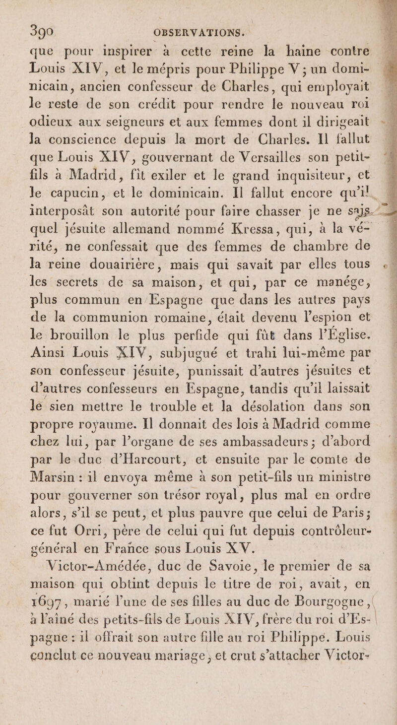 que pour inspirer à cette reine la haine contre À Louis XIV, et le mépris pour Philippe V ; un domi- | nicain, ancien confesseur de Charles, qui employait b: Je reste de son crédit pour rendre Le nouveau rol odieux aux seigneurs et aux femmes dont il dirigeait Ja conscience depuis la mort de Charles. Il fallut que Louis XIV, gouvernant de Versailles son petit- fils à Madrid, fit exiler et le grand inquisiteur, et le capucin, et le dominicain. Il fallut encore ne à interposât son autorité pour faire chasser je ne sus. quel jésuite allemand nommé Kressa, qui, à la vé- rité, ne confessait que des femmes do chambre de la reine douairière, mais qui savait par elles tous les secrets de sa maison, et qui, par ce manége, plus commun Eine que dans les autres pays de la communion romaine, élait devenu l’espion et le brouillon le plus perfide qui fût dans l’Église. Aînsi Louis XIV, subjugué et trahi lui-même par son confesseur jésuite, punissait d’autres jésuites et d’autres confesseurs en Espagne, tandis qu’il laissait lé sien mettre le trouble et la désolation dans son propre royaume. Îl donnait des lois à Madrid comme chez lui, par l’organe de ses ambassadeurs ; d’abord par le duc argile et ensuite par le comte de Marsin : il envoya même à son petit-fils un ministre pour gouverner son trésor royal, plus mal en ordre alors, s’il se peut, et plus pauvre que celui de Paris; ce fut Orri, père de celui qui fut depuis contrôleur- général en France sous Louis XV. Victor-Amédée, duc de Savoie, le premier de sa maison qui obtint depuis le titre de roi, avait, en 1697, marié l’une de ses filles au duc de Bourgogne , à l'aîné des petits-fils de Louis XIV, frère du roi d'Es- | pague : il offrait son autre fille au roi Philippe. Louis conclut ce nouveau mariage; et crut s’attacher Victor-