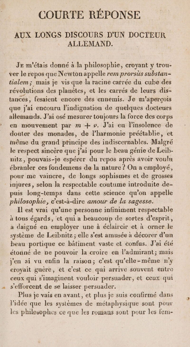 COURTE RÉPONSE AUX LONGS DISCOURS D'UN DOCTEUR. ALLEMAND. JE m'étais donné à la philosophie, croyant y trou- ver le repos que Newton appelle rem prorsus substan- tialem; mais je vis que la racine carrée du cube des révolutions des planètes, et les carrés de leurs dis- tances, fesaient encore des ennemis. Je m'aperçois que j'ai encouru l’indignation de quelques docteurs allemands. J’ai osé mesurer toujours la force des corps en mouvement par 72 + ». J’ai eu l’insolence de douter des monades, de l’harmonie préétablie, et même du grand principe des indiscernables. Malgré le respect sincère que j'ai pour le beau génie de Leib. nitz, pouvais-je espérer du repos après avoir voulu ébrk der ces fondemens de la nature ? On a employé, pour me vaincre, de longs sophismes et de grosses ; injures , selon Ja ni oitile coutume irédlusité de- puis long-temps dans cette science qu’on appelle philosophie, c’est-à-dire amour de la sagesse. Il est vrai qu’une personne infiniment respectable a tous égards, ‘et qui a beaucoup de sortes d'esprit, a daigné en employer une à éclaircir et à orner le système de Leïbnitz ; elle s’est amusée à décorer d’un beau portique ce bâtiment vaste et confus. J’ai été étonné de ne pouvoir la croire en l’admirant; mais j'en ai vu enfin la raison; c’est qu’elle-même n'y croyait guêre, et c’est ce qui arrive souvent entre ceux qui s’'imaginent vouloir persuader, el ceux qui s’efforcent de se laisser persuader. Plus je vais en avant, et plus je suis confirmé dans l’idée que les systèmes de métaphysique sont pour les philosophes ce que les romans sont pour les fem-