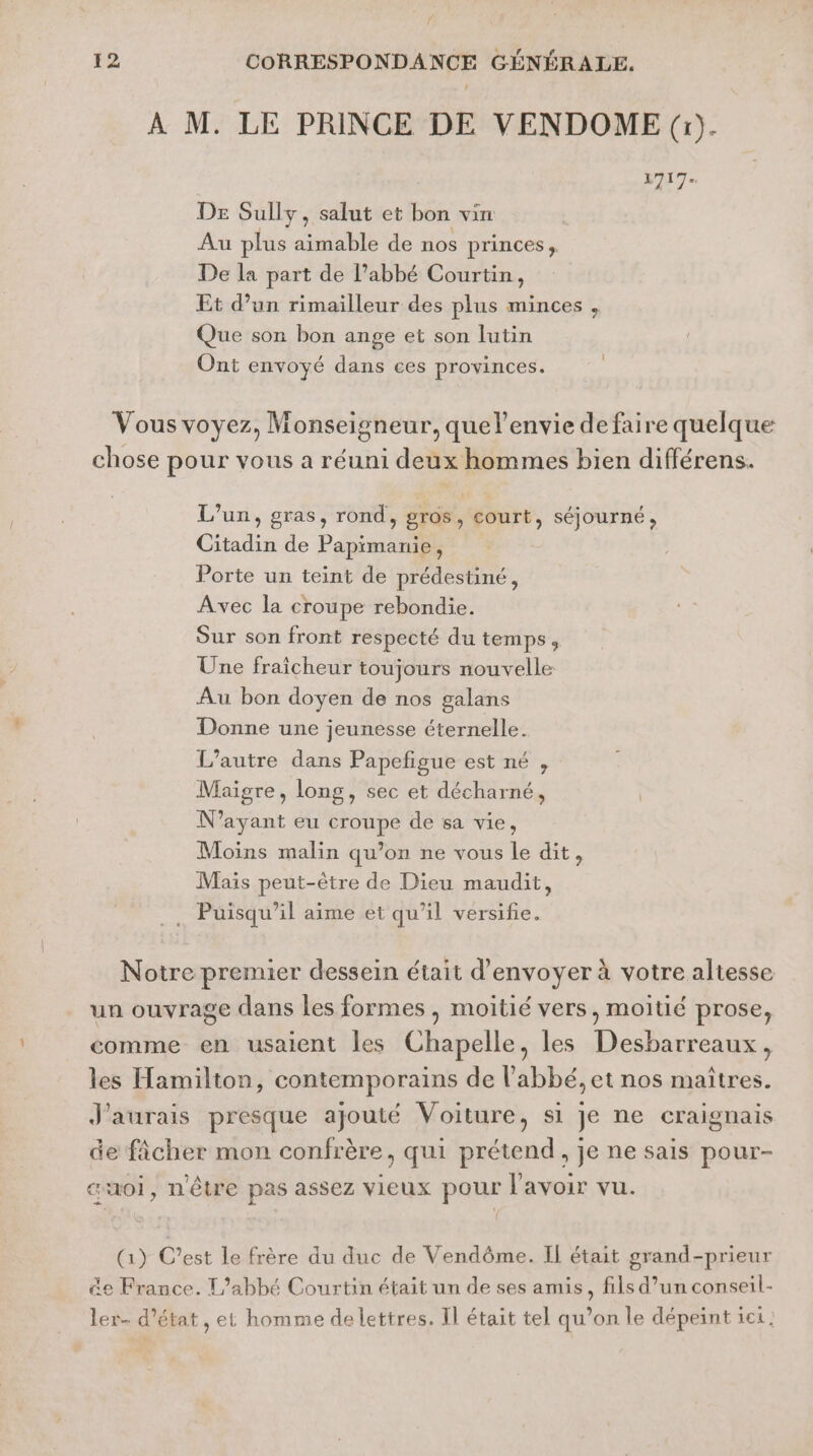 12 CORRESPONDANCE GÉNÉRALE. À M. LE PRINCE DE VENDOME (à). 1717. De Sully, salut et bon vin Au plus aimable de nos princes, De la part de l’abbé Courtin, Et d’un rimailleur des plus minces , Que son bon ange et son lutin Ont envoyé dans ces provinces. Vous voyez, Monseigneur, quelenvie defaire quelque chose pour vous a réuni deux hommes bien différens. L'un, gras, rond, gros, court, séjourné, Citadin de Papimanie, Porte un teint de prédestiné, Avec la croupe rebondie. Sur son front respecté du temps, Une fraîcheur toujours nouvelle Au bon doyen de nos galans Donne une jeunesse éternelle. L'autre dans Papefigue est né , Maigre, long, sec et décharné, N'ayant eu croupe de sa vie, Moins malin qu’on ne vous le dit, Mais peut-être de Dieu maudit, Puisqu’il aime et qu’il versifie. Notre premier dessein était d'envoyer à votre altesse un ouvrage dans les formes , moitié vers, moitié prose, comme en usaient les Chapelle, les Desbarreaux, les Hamilton, contemporains de l'abbé, et nos maîtres. J'aurais presque ajouté Voiture, si Je ne craignais de ficher mon confrère, qui prétend, je ne sais pour- «voi, n'être pas assez vieux pour l'avoir vu. (1) C’est le frère du duc de Vendôme. Il était grand-prieur &amp;e France. L'abbé Courtin était un de ses amis, fils d’un conseil- ler- d'état, et homme delettres. Il était tel qu’on le dépeint ici.