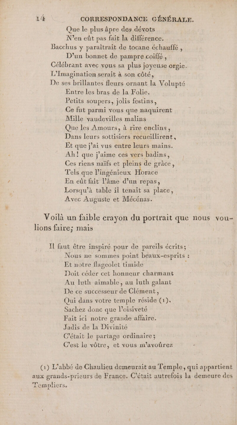 Que le plus äpre des dévots N’en eût pas fait la différence. Bacchus y paraîtrait de tocane échauffé , D'un bonnet de pampre coiffé , Célébrant avec vous sa plus joyeuse orgie. L’Imagination serait à son côté, De ses brillantes fleurs ornant la Volupté Entre les bras de la Folie. Petits soupers, jolis festins, Ce fut parmi vous que naquirent Mille vaudevilles malins Que Les Amours, à rire enclins, Dans leurs sottisiers recueillirent, Et que j’ai vus entre leurs mains. Ah! que j'aime ces vers badins, Ces riens naïfs et pleins de grâce, Tels que l’ingénieux Horace En eût fait l’âme d’un repas, Lorsqu’à table il tenait sa place, Avec Auguste et Mécénas. Voilà un faible crayon du portrait que nous vou- ions faire; mais Il faut être inspiré pour de pareils écrits; Nous ne sommes point beaux-esprits : Et notre flageolet timide | Doit céder cet honneur charmant Au luth aimable, au luth galant De ce successeur de Clément, Qui dans votre temple réside (1). Sachez donc que lPoisiveté Fait ici notre grande affaire. Jadis de la Divinité C'était le partage ordinaire; C’est le vôtre, et vous m’avoûrez (1) L'abbé de Chaulieu demeurait au Temple, qui appartient aux grands-prieurs de France. C'était autrefois la demeure des Templiers.