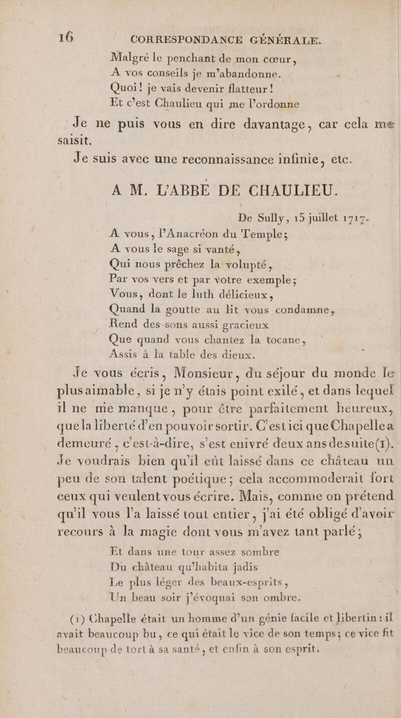 Malgré le penchant de mon cœur, À vos conseils je m’abandonne. s Quoi! je vais devenir flatteur ! Et c’est Chaulieu qui me l’ordonne Je ne puis vous en dire davantage, car cela me saisit. Je suis avec une reconnaissance infinie, etc. A M. L'ABBE DE CHAULIEU. De Sully, 15 juillet 1717. À vous, l’Anacréon du Temple; | À vous le sage si vanté, Qui nous prêchez la volupté, Par vos vers et par votre exemple; Vous, dont le luth délicieux, Quand la goutte au lit vous condamne, Rend des sons aussi gracieux Que quand vous chantez la tocane, Assis à la table des dieux. Je vous écris, Monsieur, du séjour du monde Île plus aimable, si je n'y étais point exilé , et dans lequel il ne me manque, pour être parfaitement heureux, que la liberté d’en pouvoir sortir. C'estici que Chapellea demeuré , c’est-à-dire, s'est enivré deux ans desuite(1). Je voudrais bien qu'il eût laissé dans ce château un peu de son talent poétique; eela accommoderait fort eux qui veulent vous écrire. Mais, comme on prétend qu'il vous l’a laissé tout entier, j'ai été obligé d'avoir recours à la magie dont vous m'avez tant parlé; Et dans une tour assez sombre Du château qu’habita jadis Le plus léger des beaux-esprits, Un beau soir j’évoquai son ombre. (1) Chapelle était un homme d’un génie facile et libertin: il avait beaucoup bu, ce qui était le vice de son temps; ce vice fit beaucoup de tort à sa santé, et enfin à son esprit.