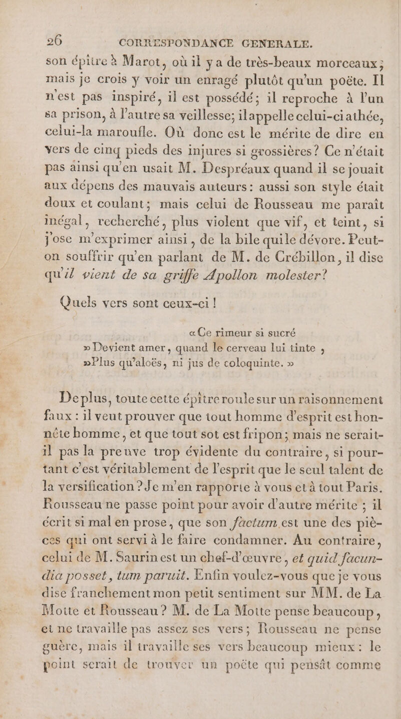 son dpire à Marot, où il ya de très-beaux morceaux; mais je crois y voir un enragé plutôt qu'un poëte. Il nest pas inspiré, il est Dés il reproche à l’un sa prison, à l’autre sa veillesse; ilappelle celui-ciathée, celui-la maroufle. Où donc est le mérite de dire en vers de Giug pieds des injures si grossières ? Ce n'était pas ainsi qu'en usait M. Despréaux quand il se jouait aux dépens des mauvais auteurs: aussi son style était doux et coulant; mais celui de Rousseau me paraît indgal, recherché, plus violent que vif, et teint, si Jose nvexprimer ainsi, de la bile quile dévore. Peut- on souffrir qu’en parlant de M. de Crébillon, il dise qu'il vient de sa griffe Apollon molester? Quels vers sont ceux-ci ! «Ce rimeur si sucré » Devient amer, quand le cerveau lui tinte , »Plus qu’aloës, ni jus de coloquinte. » Deplus, toute cette épitreroulesur un raisonnement faux : il veut prouver que iout homme d'esprit est hon- nête homme, et que tout sot est fripon; mais ne serait- il be la pre ide trop Es du contraire, si pour- tant c’est véritablement e l'esprit que le seul datée de la versification ? Je m’en rapporte à vous et à tout Paris. Rousseau ne passe point pour avoir d'autre mérite ; il écrit si mal en prose’, que son factum.est une des piè- ces qui ont servi à le faire condamner. Au contraire, celui de M. Saurin est un chef-d'œuvre, ef quid facun- dia posset, lum paruit. Enfin voulez-vous que je vous dise franchement mon petit sentiment sur MM. de La Motte et Rousseau ? M. de La Motte pense beaucoup, et ne travaille pas assez ses vers; Rousseau ne pense guère, mais il travaille ses vers beaucoup micux: le point serait de trouver un poëte qu pensät comme