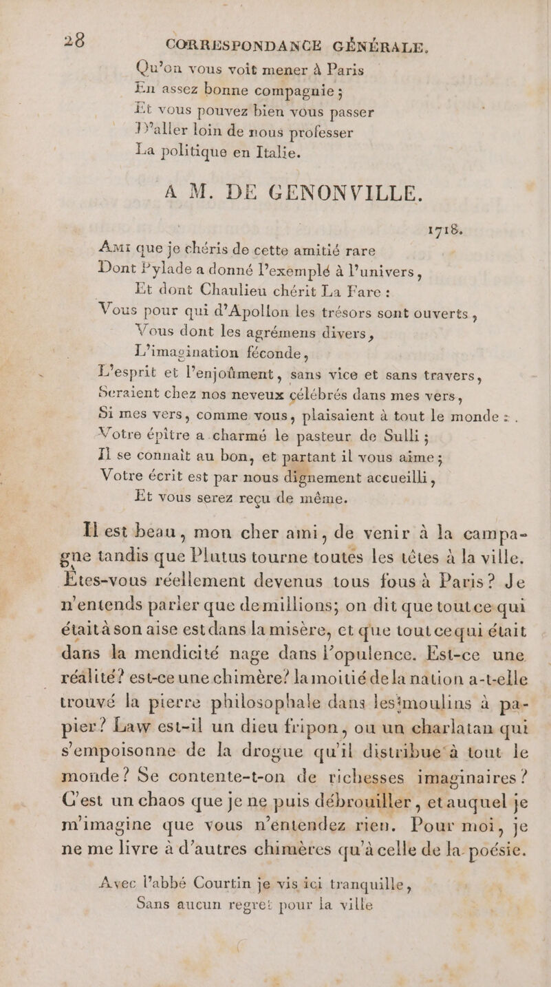 Qu’on vous voit mener à Paris En assez bonne compagnie ; Êt vous pouvez bien vous passer Yaller loin de nous professer La politique en Italie. M. DE GENONVILLE. 1718 Am: que je chéris de cette amitié rare Dont Pylade a donné l’exemplé à l’univers, | Et dont Chaulieu chérit La Fare : Vous pour qui d’Apollon les trésors sont ouverts, Vous dont les agrémens divers, L’imasination féconde, L'esprit et l’enjoûment, sans vice et sans travers, Seraient chez nos neveux célébrés dans mes vers, 51 mes vers, comme vous, plaisaient à tout le monde: . Votre épitre a .charmé le pasteur de Sulli ; Il se connaît au bon, et partant il vous aime; Votre écrit est par nous dignement aceueilli, Et vous serez reçu de même. Îlesi beau, mon cher ami, de venir à la campa- gne tandis que | Ut tourne toutes les têtes à la ville. Étes:vous réellement devenus tous fous à Paris? Je n'entends parier que demillions; on dit que toutce qui était à son aise est dans la misère, et que tout ce qui était dans la mendicité nage dans l’opulence. Est-ce une réalité? est-ce une chimère? la moitié dela nation a-t-elle trouvé la pierre philosophale dans lesimoulins à pa- pier? Law est-il un dieu fripon, ou un charlatan qui s'empoisonne de la drogue qu'il distribue‘à tout le monde? Se contente-t-on de richesses imaginaires : ? C'est un chaos que je ne puis débrouiller , et auquel j je m'imagine que vous n ’entendez rien. pe moi, je ne me livre à d’autres chimères qu’à celle de poésie. Avec l'abbé Courtin je vis ici tranquille, Sans aucun regret pour la ville