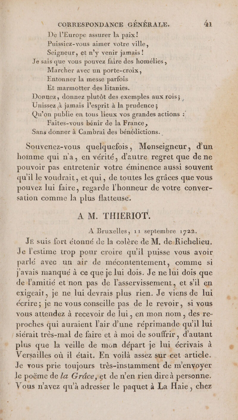 De l’Europe assurer la paix! Puissiez-vous aimer votre ville, Seigneur, et n’y venir jamais! Je sais que vous pouvez faire des homélies , Marcher avec un porte-croix, Entonner la messe parfois Et marmotter des litanies. Donnez, donnez plutôt des exemples aux rois; Unissez à jamais l'esprit à la prudence ; Qu'on publie en tous lieux vos grandes actions : = Faites-vous bénir de la France, Sans donner à Cambrai des bénédictions. Souvenez-vous quelquefois, Monseigneur, d'un homme qui na, en vérité, d'autre regret que de ne pouvoir pas entretenir votre éminence aussi souvent qu'il le voudrait, et qui, de toutes les grâces que vous pouvez lui faire, regarde l'honneur de votre conver- sation comme la plus flatteuse. À M. THIERIOT. JE suis fort étonné de la colère de M. de-Richelieu. Je l'estime trop pour croire qu'il puisse vous avoir parlé avec un air de mécontentement , comime Si javais manqué à ce que je lui dois. Je ne lui dois que de l'amitié et non pas de l'asservissement, et s’il en exigeait, je ne lui devrais plus rien. Je viens de lui écrire ; Je ne vous conseille pas de le revoir, si vous vous AE à à recevoir de lui, en mon nom, des re- proches qui auraient l'air d’une réprimande at 711 lui siérait très-mal de faire et à moi de souffrir, d'autant plus que la veille de mon départ je lui nai à Versailles où il était. En voilà assez sur cet article. Je vous prie toujours très-instamment de m'envoyer le poème de /a Gräce,et de n’en rien dire à personne. Vous n'avez qu'à adresser le paquet à La Haie, chez L.