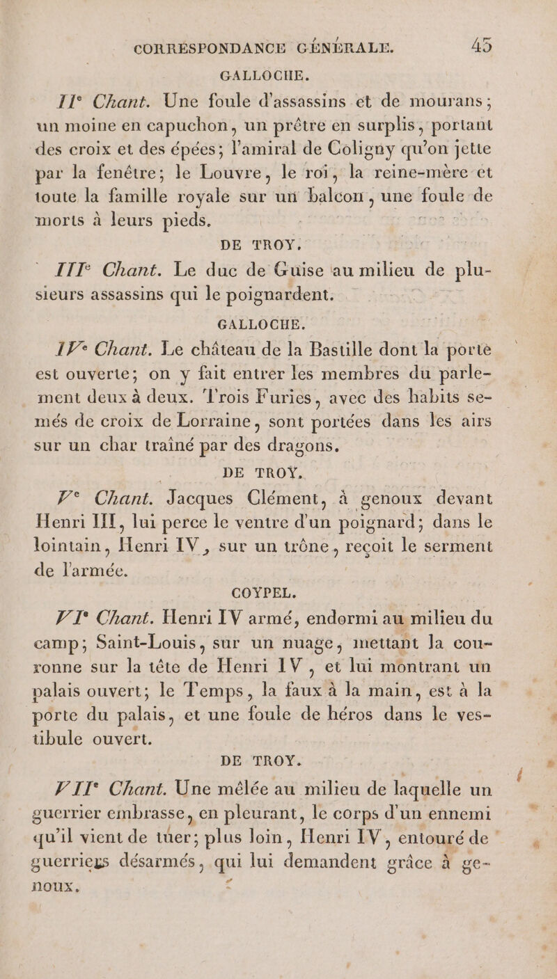 GALLOCHE. 11° Chant. Une foule d'assassins ét de mourans; un moine en capuchon; un prêtre en pres portant des croix et des épées; l'amiral de Coligny qu’on jette par la fenêtre; le Louvre, le roi, la reine-mère’et toute la famille royale sur un balcon, une à de morts à leurs pieds. MA te DE TROY, III: Chant. Le duc de Guise au milieu de de sieurs assassins qui le poignardent. GALLOCHE. 1° Chant. Le château de la Bastille dont la porte est ouverte; on y fait entrer les membres du parle- ment deux à deux. rois Furies, avec des habits se- més de croix de Lorraine, sont poriées dans Îles airs sur un char trainé par des dragons. DE TROŸ. PT Chant: Jacques Clément, à genoux devant Henri IT, lui perce le ventre d'un poignard; dans le lointain, de IV, sur un trône, recoit le serment de l’armée. COYPEL. V T° Chant. Henri IV armé, endormi au milieu du camp; Saint-Louis, sur un nuage, mettapt la cou- ronne sur la tête de Henri IV, et lui montrant un palais ouvert; le Temps, la faux à la main, est à la porte du palais, et une foule de héros rs le ves- tüibule ouvert. DE TROY. VII Chant. Une mêlée au milieu de laquelle un guerrier embrasse, en pleurant, le corps d'un ennemi qu’il vient de ne ; plus loin, Henri IV, entouré de ‘ guerriegs Don. gi lui nr aie à ge- noux,