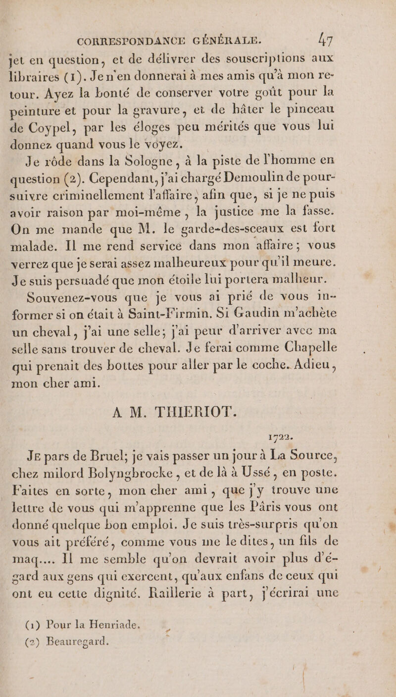 jet en question, et de délivrer des souscriptions aux libraires (1). Je n'en donnerai à mes amis qu'à mon re- tour. Ayez la bonté de conserver votre goût pour Ja peinture et pour la gravure, et de hâter le pinceau de Coypel, par les éloges peu mérités que vous Jui donnez quand vous le voyez. Je rôde dans la Sologne, à la piste de l'homme en question (2). Cependant, j ai hit Demoulin de pour- suivre criminellement l'affaire, afin que; si je ne puis avoir raison par moi-même , + justice me la fasse. On me mande que M. le garde-des-sceaux est fort malade. Il me rend service dans mon affaire; vous verrez que Je serai assez malheureux pour qu'il meure. Je suis persuadé que mon étoile lui portera malheur. Souvenez-vous que je vous ai prié de vous 1n- former si on était à Saint-F'irmin, Si Gaudin m'achète un cheval, j'ai une selle; j'ai peur d'arriver avec ma selle sans trouver de cheval. Je ferai comme Chapelle qui prenait des bottes pour aller par le coche. Adieu, mon cher ami. À M. THIERIOT. 1722. JE pars de Bruel; je vais passer un jour à La Source, chez milord Bolyngbrocke , et de là à Ussé, en poste. Faites en sorte, mon cher ami, que j y trouve une lettre dé vous qui m'apprenne que les Pâris vous ont donné quelque bon emploi. Je suis très-Sur pris qu'on vous ait préféré, comme vous ine le dites, un fils de maq..… 11 me semble qu'on devrait avoir plus d'é- gard aux gens qui exercent, qu'aux enfans de ceux qui ont eu cette dignité. Raillerie à part, jécrirai une (1) Pour la Henriade, (2) Beauregard.