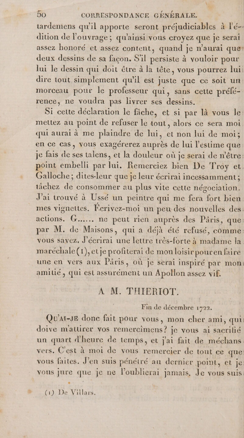 tardemens qu'il Apports seront préjudiciables à l’é-- dition de l'ouvrage ; qu'ainsi vous croyez qmé je serai assez honoré et assez content, quand je n’aurai que: deux dessins de sa façon. S'il persiste à vouloir pour lui le dessin qui doit être à la tête, vous pourrez lui dire tout simplement qu’il est juste que ce soit un morceau pour le professeur qui, sans cette préfé- rence, ne voudra pas livrer ses dessins. Si cette déclaration le fiche, et si par là vous le mettez au point de refuser le tout, alors ce sera moi qui aurai à me plaindre de lui, et non lui de moi; en ce cas, vous exagérerez auprès de lui l'estime que je fais de ses talens, et la douleur où je serai de n'être. point embelli par lui. Remerciez bien De Troy et Galloche; dites-leur que je leur écrirai incessamment ; tâchez de consommer au plus vite cette négociation, J'ai trouvé à Ussé un peintre qui me fera fort bien mes vignettes. Fcrivez-moi un peu des nouvelles des: acuons. (r..... ne peut rien auprès des Pâris, que: par M. de Maisons, qui a déjà été refusé, comme: vous savez, J'écrirai une lettre très-forte à madame Îa maréchale(1),etje profterai de mon loisir pouren faire une en vers aux Pris , Où je serai inspiré par mon! amilié ) QUI es assurément un Apollon assez vif. À M. THIERIOT. Fin de décembre 1722. Qu'ar-3E donc fait pour vous, mon cher ami, qui doive mattirer vos remercimens? je vous ai sacrifié un quart d'heure de temps, et jai fait de méchans vers. C’est à moi de vous remercier de tout ce que vous faites. J'en suis pénétré au dernier point, et je vous jure que je ne l’oublierai jamais, Je vous suis