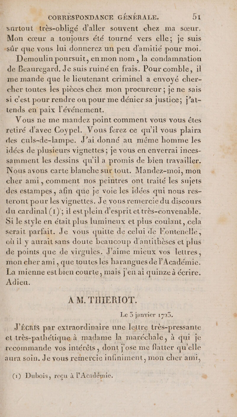 surtout très-obligé d'aller souvent chez ma sœur. Mon cœur a toujours été tourné vers elle; je suis ‘sûr que vous lui donnerez un peu d'amitié pour moi. Demoulin poursuit, en mon nom, la condamnation de Beauregard. Je suis ruiné en frais. Pour comble, il me mande que Île lieutenant criminel a envoyé cher- cher toutes les pièces chez mon procureur ; je ne sais si C'est pour rendre ou pour me dénier sa justice; J’at- _tends en paix l'événement. Vous ne me mandez point comment vous vous êtes retiré d'avec Coypel. Vous ferez ce qu'il vous plaira des culs-de-lampe. J’ai donné au même homme les idées de plusieurs vignettes ; je vous en cnverrai inces- samment les dessins qu'il a promis de bien travailler. Nous avons carte blanche sur tout. Mandez-moi, mon cher ami, comment nos peintres ont traité les sujets des estampes, afin que je voie les idées qui nous res- tæront pour les vignettes. Je vous remercie du discours du cardinal (x) ; ilest plein d'esprit et très-convenable. Si le style en était plus lumineux et plus coulant, cela serait parfait. Je vous quitte de celui de Fontenelle, où il y aurait sans doute beaucoup d'antithèses et plus de points que de virgules. J'aime mieux vos letires, mon cher ami , que toutes les harangues de l'Académie. La mienne est bien courte, mais j'en ai quinze à écrire. Adieu. À M. TIHIERIOT, Le 3 janvier 1725. J'ÉCRIS par extraordinaire une letre très-pressante et très-pathétique, à madame la maréchale, à qui je recommande vos intérêts, dont j'ose me flatter qu'elle aura soin. Je vous remercie infiniment, mon cher ami, QG) Dubois, recu à l'Académie.