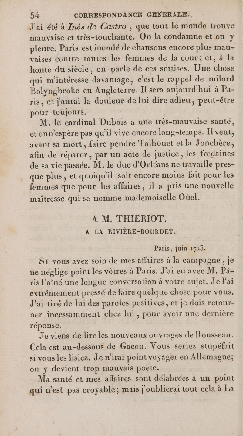 J'ai été à 7nès de Castro , que tout le monde trouve mauvaise et très-touchante. On la condamne et on y pleure. Paris est inondé de chansons encore plus mau- vaises contre toutes les femmes de la cour; et, à la honte du siècle, on parle de ces sottses. Une chose qui m'intéresse davantage, c'est Le rappel de milord Bolyngbroke en Angleterre. Il sera aujourd'hui à Pa- ris, et j'aurai la douleur de lui dire adieu, peut-être pour toujours. | | M. le cardinal Dubois a une très-mauvaise santé, etonn'espère pas qu'il vive encore longtemps. Il veut, avant sa mort, faire pendre Talhouet et la Jonchère, afin de réparer, par un acte de justice, les fredaines de sa vie passée. M. le duc d'Orléans ne travaille pres- que plus, et quoiqu'il soit encore moins fait pour les femmes que pour les affaires, il a pris une nouvelle maîtresse qui se nomme mademoiselle Oùel. À M. THIERIOT. A LA RIVIÈRE-BOURDET. Paris, juin 1725. S1 vous avez soin de mes affaires à la campagne, je ne néglige point les vôtres à Paris. J’ai eu avec M. Pä- ris l'aîné une longue conversation à votre sujet. Je Pai extrêmement pressé de faire quelque chose pour vous. J'ai tiré de lui des paroles positives, et je dois retour- ner incessamment chez lui, pour avoir une dernière réponse. Je viens de lire les nouveaux ouvrages de Rousseau. Cela est au-dessous de Gacon. Vous seriez stupéfait si vous les lisiez. Je n'irai point voyager en Allemagne; on y devient trop mauvais poëte. Ma santé et mes affaires sont délabrées à un point qui n’est pas croyable ; mais j oublierai tout cela à La