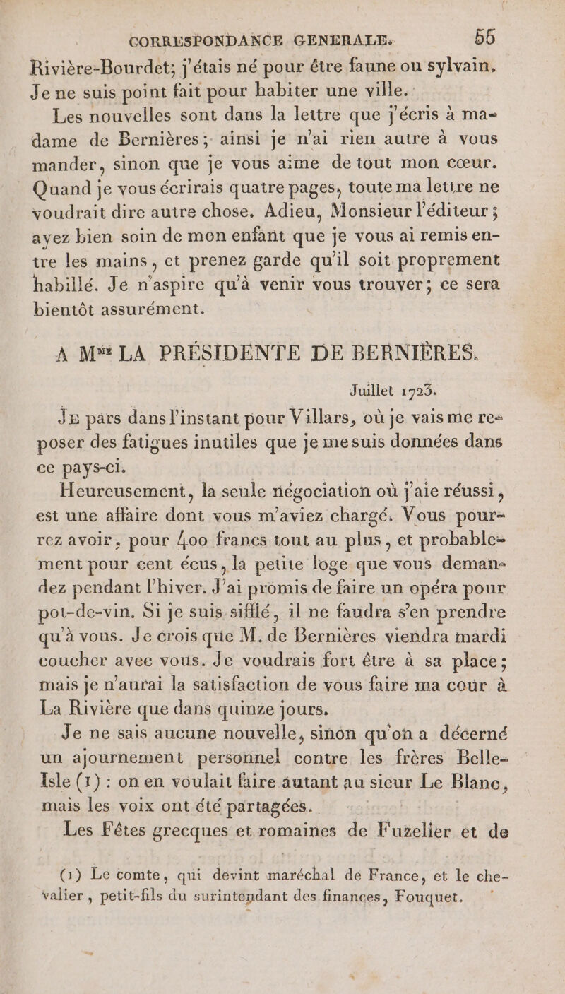 Rivière-Bourdet; j'étais né pour être faune ou sylvain. Je ne suis point fait pour habiter une Se: Les nouvelles sont dans la lettre que j'écris à ma- dame de Bernières; ainsi je n'ai rien autre à vous mander, sinon que je vous aime deiout mon cœur. Quand je vous écrirais quatre pages, toute ma letire ne voudrait dire autre chose, Adieu, Monsieur l'éditeur ; ayez bien soin de mon enfant que je vous ai remis en- tre les mains, et pense garde qu l soit proprement habillé. Je n’aspire qu'à venir vous trouver; ce sera bientôt assurément. A M LA PRÉSIDENTE DE BERNIÈRES. Juillet 1923. J8 pars dans l'instant pour Villars, où je vais me re- poser des fatigues inutiles que je mesuis données dans ce pays-Ci. ; | | | | Heureusement, la seule négociation où j'aie réussi, est une affaire dont vous m’aviez chargé, Vous pour- rez avoir, pour oo francs tout au plus, et probable- ment pour cent écus, la petite loge que vous deman- dez pendant l'hiver. J’ai promis de faire un opéra pour pot-de-vin. Si je suis-sifilé, il ne faudra s’en prendre qu à vous. Je crois que M. de Bernières viendra mardi coucher avec vous. Je voudrais fort être à sa place; mais je n'aurai la sausfaction de vous faire ma cour à La Rivière que dans quinze jours. Je ne sais aucune nouvelle, sinon qu'on a décerné un ajournement personnel contre les frères Belle- Isle (1) : on en voulait faire autant au sieur Le Blanc, mais les voix ont été partagées. Les Fêtes grecques et romaines de Fuzelier et de G) Le comte, qui devint maréchal de France, et le che- valier , petit-fils du surintendant des finances, Fouquet.