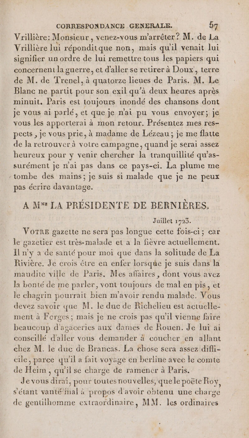 Vrillière: Monsieur , venez-vous m’arrêter ? M. de La Vrillière lui réponditque non, mais qu'il venait lui signifier un ordre de lui remettre tous les papiers qui concernent la guerre, et d'aller se retirer à Doux, terre de M. de Trenel, à quatorze lieues de Paris. M. Le Blanc ne partit pour son exil qu’à deux heures après minuit. Paris est toujours inondé des chansons dont je vous ai parlé, et que je n'ai pu vous envoyer; je vous les apporterai à mon retour. Présentez mes res- pects , je vous prie, à madame de Lézeau, je me flatte de la retrouver à votre campagne, quand je serai assez heureux pour y venir chercher la tranquillité qu’as- surément je nai pas dans ce pays-ci. La plume me -tombe des mains; je suis si malade que je ne peux pas écrire davantage. A M LA PRÉSIDENTE DE BERNIÈRES. Juillet 1723. VOTRE gazette ne sera pas longue cette fois-ci; car le gazetier est très-malade et a la fièvre actuellement. Il n'y a de santé pour moi que dans la solitude de La Rivière. Je crois être en enfer lorsque je suis dans la maudite ville de Paris. Mes affaires, dont vous avez la bonté de me parler, vont toujours de mal en pis, et le chagrin pourrait bien m'avoir rendu malade. Vous devez savoir que M. le duc de Richelieu est actuelle- ment à Forges; mais Je ne crois pas qu'il vienne faire beaucoup d'asaceries aux dames de Rouen. Je lui ai conseillé d'aller vous demander à coucher en allant chez M. le duc de Brancas. La chose sera assez difli- cile, parce qu'il a fait voyage en berline avec le comte de Heim , qu'il se charge de ramener à Paris. Je vous dirai, pour toutes nouvelles, quele poëte Roy, s'étant vanté Mal à propos d'avoir obtenu une charge de gentilhomme extraordinaire, MM. les ordinaires