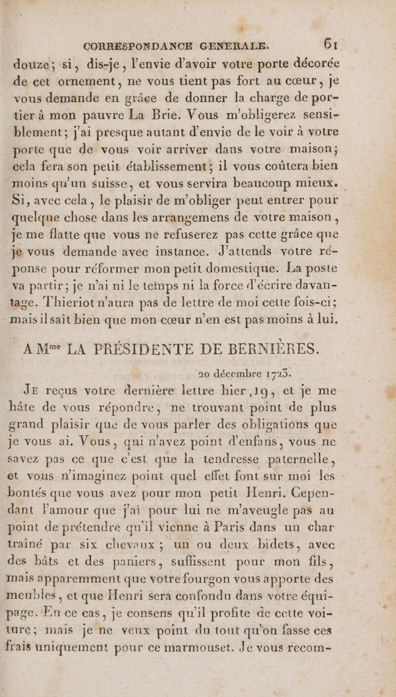 CORRÉSPONDANCE GENERALE. Gt douze; si, dis-je, l'envie d'avoir votre porte décorée de cet ornement, ne vous tient pas fort au cœur, Je vous demande en grâce de donner la charge de por- tier à mon Sri La Brie. Vous m'obligerez sensi- blement; j'ai presque autant d'envie de té voir à votre porte que de vous voir arriver dans votre maison; cela fera son petit établissement ; il vous coûtera bien moins qu'un suisse, et vous servira beaucoup mieux. Si, avec cela, le plaisir de m’obliger peut entrer pour quelque chose dans les arrangemens de votre maison, je me flatte que vous ne refuserez pas cette grâce qne je vous demande avec instance. J'attends votre ré- ponse pour réformer mon petit domestique. La poste va partir; je nai ni le temps ni la force d'écrire davan- tage. Thieriot n'aura pas de lettre de moi cette fois-ci; mais ilsait bien que mon cœur n’en est pas moins à lui, A Me LA PRÉSIDEN NTE DE BERNIE RES. 20 décembre 1723. JE recus votre dernière lettre hier ,19, et je me hâte de vous répondre, ne trouvant point de plus grand plaisir que de vous parler des obligations que je vous ai. Vous, qui n'avez point d’enfans, vous ne savez pas ce que c'est que la tendresse paterneile , et vous nimaginez point quel effet font sur moi les bontés que vous avez pour mon petit Henri. Cepen- dant l'amour que jai pour fui ne m'aveugle pas au point de prétendre qu'il vienne à Paris dans un char trainé par six chevaux ; un ou deux bidets, avec des hbâts et des paniers, suflissent pour mon fils, mais apparemment que votre fourgon vous apporte des meubles, et que Henri sera confondu dans votre équi- page. En ce cas ; je consens qu'il profite de cette voi- ture; mais je ne veux point du tout qu'on fasse ces frais uniquement pour ce marmouset. Je vous recom-