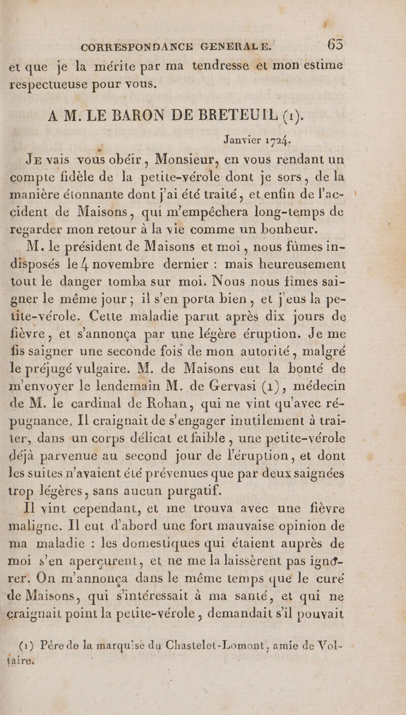 % CORRESPONDANCE GENERALE. 63 et que je la mérite par ma tendresse et mon estime respectueuse pour vous. | A M. LE BARON DE BRETEUIL (1). Janvier 1724. JE vais vous HE Monsieur, en vous rendant un compte fidèle de la petite-vérole dont je sors, de la manière étonnante dont |’ J ai été traité, etenfin de lac- cident de Maisons ) qui m 'empéchera long-temps de resarder mon retour à la vie comme un bonheur. M. le président de Maisons et moi , nous fümes in- disposés le / novembre dernier : mais heureusement tout le danger tomba sur moi. Nous nous fimes sai- gner le même jour ; il s’en porta bien, et j eus la pe- üte-vérole. Cette maladie parut après dix jours de fièvre, et s’annonça par une légère éruption. Je me fis saigner une seconde fois de mon autorité, malgré le préjugé vulgaire. M. de Maisons eut la bonté de m'envoyer le lendemain M. de Gervasi (1), médecin de M. le cardinal de Rohan, qui ne vint qu'avec ré- pugnance, Il craignait de s'engager inutilement à trai- ier, dans un corps délicat et faible , une petite-vérole déjà parvenue au second jour de l'éruption, et dont les suites n'avaient été prévenues que par deux saignées trop légères, sans aucun purgatif. | Il vint cependant, et me trouva avec une fièvre maligne. Il eut d'abord une fort mauvaise opinion de ma maladie : les domestiques qui étaient auprès de moi s’en apercurent, et ne me la laissèrent pas ignc- rer, On m'annonça dans le même temps que le curé de Maisons, qui sintéressait à ma santé, et qui ne craignait point la peute-vérole, demandait s'il pouvait (1) Pére de la marquise du Chastelet-Lomont, amie de Vol- {aire