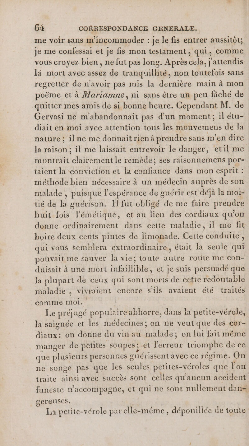 me voir sans m'incommoder : je le fis entrer aussitôt; je me confessai et je fis mon testament, qui, comme vous croyez bien, ne fut pas long. Après cela, j'attendis li mort avec assez de tranquillité, non toutefois sans regretter de navoir pas mis la dernière main à mon poëme et à Mariamne, ni sans être un peu fâché de quitter mes amis de si bonne heure. Cependant M. de Gervasi ne m'abandonnait pas d'un moment; il étu- diait en moi avec attention tous les mouvemens de la nature ; il ne me donnait rien à prendre sans m'en dire la raison; il me laissait entrevoir le danger, etil me montrait clairement le remède; ses raisonnemens por- taient la conviction et la confiance dans mon esprit : méthode bien nécessaire à un médecin auprès de son malade , puisque l'espérance de guérir est déjà la moi- té de la guérison. Il fut obligé de me faire prendre huit fois l’'émétique, et au lieu des cordiaux qu’on donne ordinairement daus cette maladie, il me fit boire deux cents pintes de limonade. Cette conduite , qui vous semblera extraordinaire, était la seule qui pouvait me sauver la vie; toute aulre route me con- duisait à une mort infaillible, et je suis persuadé que la plupart de ceux qui sont morts de cette redoutable maladie | vivraient encore s'ils avaient été traités comme moi. Le préjugé populaire abhorre, dans la petite-vérole, la saignée et les médecines; on ne veut que des cor- diaux: on donne du vinau malade; on lui fait même manger de petites soupes; et l'erreur triomphe de ce que plusieurs personnes guérissent avec ce régime. On ne songe pas que les seules petites-véroles que lon traite ainsi avec succès sont celles qu'aucun accident funeste n’accompagne, et qui ne sont nullement dan- gereuses. La petite-vérole par elle-même, dépouiliée de toute