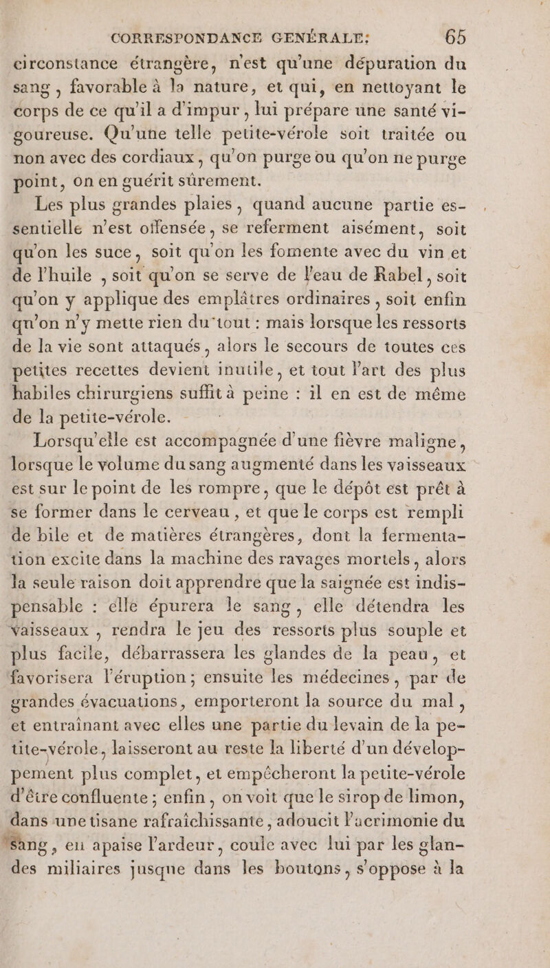 circonstance étrangère, nest qu'une dépuration du sang , favorable à la nature, et qui, en nettoyant le corps de ce qu'il a d'impur , lui prépare une santé vi- goureuse. Qu'une telle petite-vérole soit traitée ou non avec des cordiaux , qu'on purge ou qu'on ne purge point, on en guérit sûrement. Les plus grandes plaies, quand aucune partie es- sentielle n’est offensée, se referment aisément, soit qu'on les suce, soit quon les fomente avec du vin et de l'huile , soit qu'on se serve de l'eau de Rabel, soit qu'on y applique des emplâtres ordinaires , soit enfin qu'on n’y mette rien du‘tout : maïs lorsque les ressorts de la vie sont attaqués, alors le secours de toutes ces petites recettes devient inutile, et tout Part des plus habiles chirurgiens suffit à peine : il en est de même de la peute-vérole. Lorsqu'elle est accompagnée d'une fièvre maligne, lorsque le volume du sang augmenté dans les vaisseaux est sur le point de les rompre, que le dépôt est prêt à se former dans le cerveau , et que le corps est rempli de bile et de matières étrangères, dont la fermenta- tion excite dans la machine des ravages mortels, alors Ja seule raison doit apprendre que la saignée est indis- pensable : elle épurera le sang, elle détendra les vaisseaux , rendra le jeu des ressorts plus souple et plus facile, débarrassera les glandes de la peau, et favorisera l'érupuon ; ensuite les médecines , par de grandes évacuations, emporteront la source du mal, et entraînant avec dl une partie du levain de la ne tite-vérole, laisseront au reste la liberté d’un dévelop- pement plus complet, et empêcheront la petite-vérole d'êire confluente ; enfin, on voit que le sirop de limon, dans une tisane MAC AGTRR AE | adoucit Pacrimonie a Wang, eli apaise l'ardeur, ui avec lui a les glan- des miliaires jusqne as les boutons, s'oppose à la