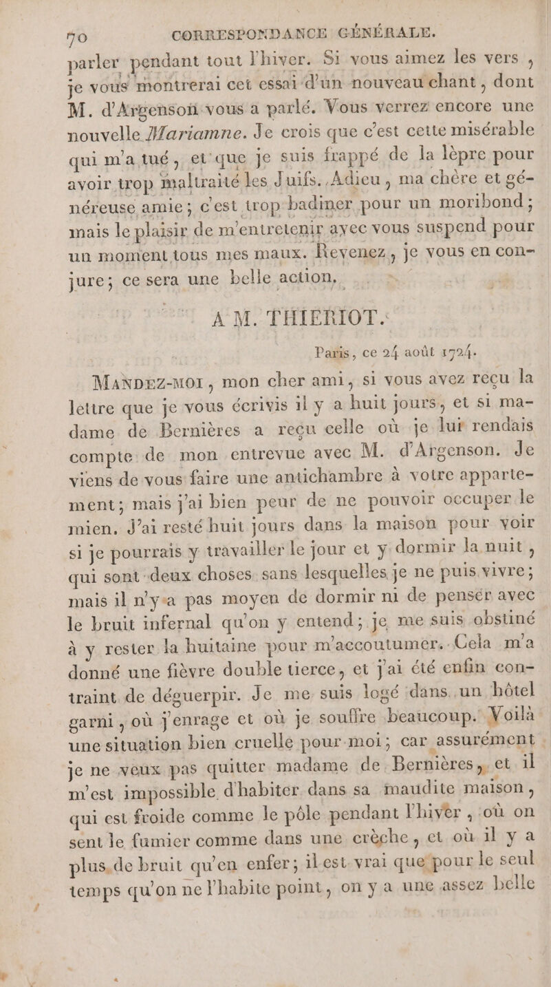 parler pendant tout l'hiver. Si vous aimez les vers , je vous montrerai cet essai d'un nouveau chant, dont M. d'Argensoii vous a parlé. Vous verrez encore une nouvelle Hariamne. Je crois que c’est cette misérable quimatué, ei que je suis frappé de a lèpre pour avoir trop maltraité les Juifs. Adieu, ma chère et gé- néreuse amie; c'est trop badiner pour un moribond ; mais le plusir de m'entrelenir ayec vous suspend pour un momenttious mes Maux. Revenez, je vous en con- jure; ce sera une belle action, A M. THIERIOT. | Paris, ce 24 août 1724. MaNDez-Mor, mon cher ami, si vous avez recu la lettre que je vous écrivis 1 y à huit jours, et si ma- dime de Bernières a reçu celle où je lur rendais compte de mon entrevue avec M. d’Argenson. Je viens de vous faire une antichambre à votre apparte- ment; mais jai bien peur de ne pouvoir occuper le mien, J’ai resté huit jours dans la maison pour voir si Je pourrais Y travailler le jour et y dormir la nuit, qui sont deux choses. sans lesquelles je ne puis vivre; mais il nya pas moyen de dormir ni de pensér avec le bruit infernal qu'on ÿ entend; je me suis obstiné à y rester la huitaine pour m'accoutumer.-Cela m'a donné une fièvre double tierce, et Jai été enfin con- iraint de désuerpir. Je me suis logé dans. .un hôtel garni ; OÙ jenrage et où je souffre beaucoup. Voila une situation bien cruelle pour moi; car assurément je ne veux pas quitter madame de. Bernières,. et il m'est impossible d'habiter dans sa maudite maison, qui est froide comme le pôle pendant l'hiver , ‘où on sent le fumier comme dans une crèche, et où. il y a plus. de bruit qu'en enfer ; ilest. vrai que pour le seul temps qu'on ne J'habite point, on y a une assez belle