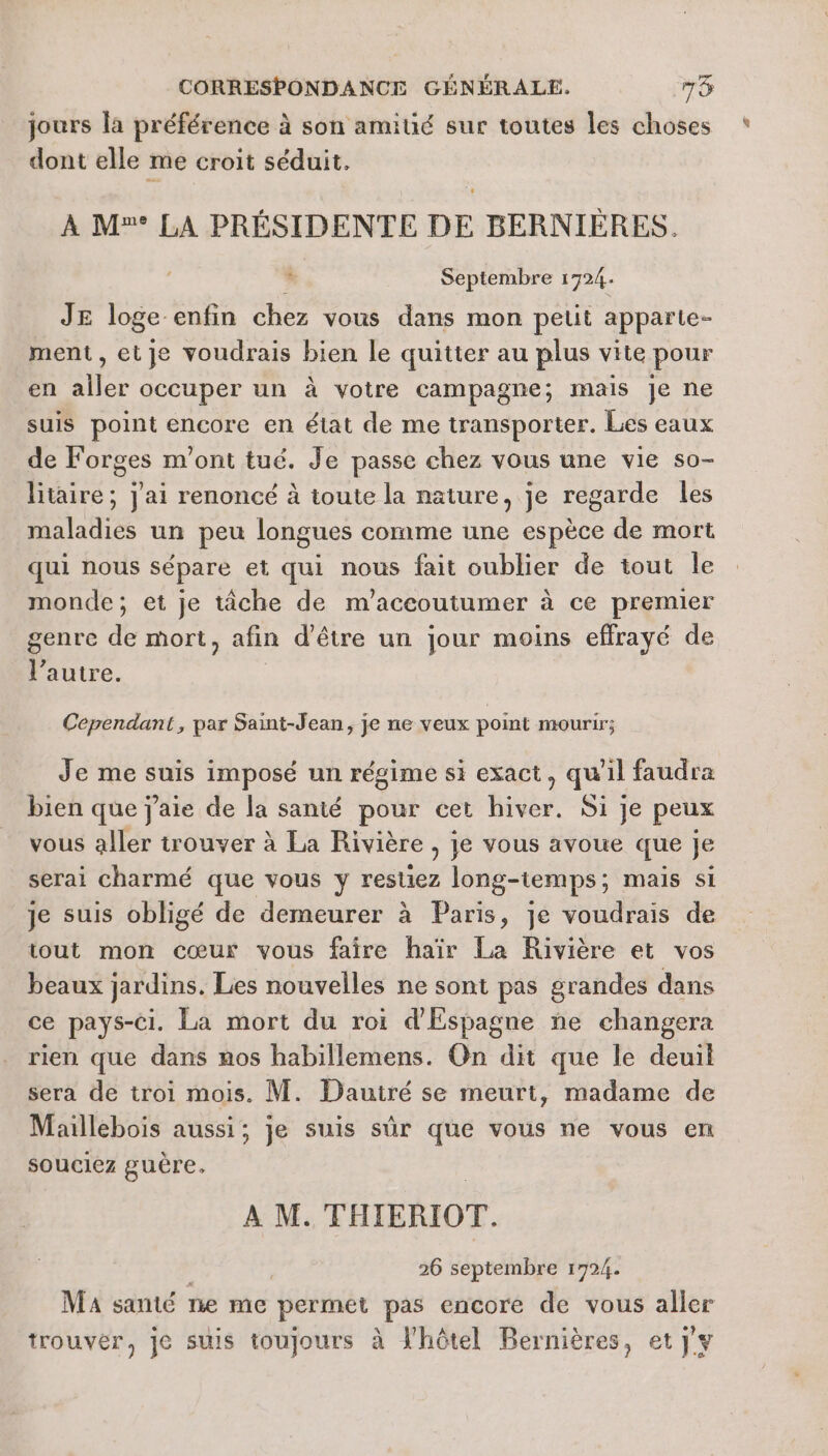 jours la préférence à son amitié sur toutes les choses dont elle me croit séduit. À M° LA PRÉSIDENTE DE BERNIÈRES. F Septembre 1724. JE loge enfin chez vous dans mon pelit apparte- ment , et je voudrais bien le quitter au plus vite pour en Ai 28 occuper un à votre campagne; mais Je ne suis point encore en état de me transporter. Les eaux de Forges m'ont tué. Je passe chez vous une vie so- LE Jai renoncé à toute la nature, je regarde les maladies un peu longues comme une espèce de mort qui nous sépare et qui nous fait oublier de tout le monde; et je tâche de m'accoutumer à ce premier genre de mort, afin d’être un jour moins effrayé de l’autre. Cependant, par Saint-Jean, je ne veux point mourir; Je me suis imposé un régime si exact, qu'il faudra bien que j'aie de la santé pour cet hiver. Si je peux vous aller trouver à La Rivière , je vous avoue que je serai charmé que vous y restiez long-temps ; mais si je suis obligé de demeurer à Paris, je voudrais de tout mon cœur vous faire haïr La Rivière et vos beaux jardins. Les nouvelles ne sont pas grandes dans ce pays-Ci. La mort du roi d'Espagne ne changera rien que dans nos habillemens. On dit que le deuil sera de troi mois. M. Dauiré se meurt, madame de Maillebois aussi; je suis sûr que vous ne vous en souciez guère. A M. THIERIOT. | | 26 septembre 1724. Ma santé ne me permet pas encore de vous aller trouver, je suis toujours à l'hôtel Bernières, et} y