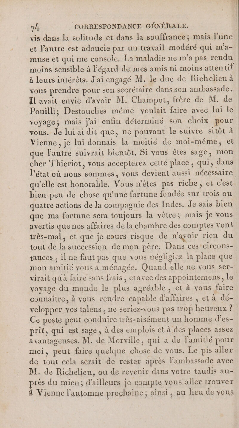 vis dans la solitude et dans la souffrance; mais l’une et l’autre est adoucie par un travail modéré qui m'a- muse ét qui me console. La maladie ne m'a pas rendu moins sensible à l'égard de mes amis ni moins atten tif à leurs intérêts. J'ai engagé M. le duc de Richelieu à vous prendre pour son secrétaire dans son ambassade. IL avait envie d’avoir M. Champot, frère de M. de Pouilli; Destouches même voulait faire avec lui le voyage; mais jai enfin déterminé son choix pour vous. Je lui ai dit que, ne pouvant le suivre sitôt à Vienne, je lui donnais la moitié de moi-même, et que l'autre suivrait bientôt. Si vous êtes sage, mon cher Thieriot, vous accepterez cette place, qui, dans l’état où nous sommes, vous devient aussi nécessaire qu’elle est honorable. Vous n'êtes pas riche, et c’est bien peu de chose qu’une fortune fondée sur trois ou quatre actions de la compagnie des Indes. Je sais bien que ma fortune sera toujours la vôtre; mais je vous avertis que nos affaires de la chambre des comptes vont très-mal, et que je cours risque de n'ayoir rien du tout de la succession de mon père. Dans ces’ circons- tances , il ne faut pas que vous négligiez la place que mon amitié vous a ménagée, Quand elle ne vous ser- virait qu'à faire sans frais , etavec des appointemens, le voyage du monde le plus agréable , et à vous faire connaître, à vous rendre capable d'affaires , et à dé- velopper vos talens, ne seriez-vous pas trop heureux ? Ce poste peut conduire très-aisément un homme d’es- prit, qui est sage, à des emplois et à des places assez avantageuses. M. de Morville, qui a de l'amitié pour moi, peut faire quelque chose de vous. Le pis aller de tout cela serait de rester après l'ambassade avec M. de Richelieu, ou de revenir dans votre taudis au- près du mien; d'ailleurs je compte vous aller trouver à Vienne l'automne prochaine; ainsi , au lieu de vous