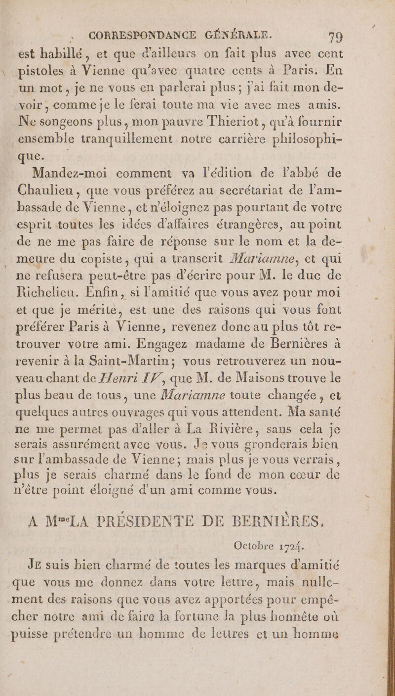 est habillé, et que d'ailleurs on fait plus avec cent pistoles à Vienne qu'avec quatre cents à: Paris: En un mot, je ne vous en parlerai plus; } ai fait mon de- voir , comme je le ferai toute ma vie avec mes amis. Ne songeons plus, mon pauvre Thieriot, qu'à fournir ensemble tranquillement notre carrière philosophi- que. Mandez-moi comment va l'édition de labbé de Chaulieu, que vous préférez au secrétariat de l’am- bassade de Vienne, et n'éloignez pas pourtant de votre esprit toutes les idées d’affaires étrangères, au point de ne me pas faire de réponse sur le nom et la de- meure du copiste ; qui a transcrit Marianne, et qui ne refusera peut-être pas d'écrire pour M. le duc de Richelieu. Enfin, si l'amitié que vous avez pour moi et que je mérite, est une des raisons qui vous font préférer Paris à Vienne, revenez donc au plus tôt re- trouver votre ami. Engagez madame de Bernières à revenir à la Saint-Martin; vous retrouverez un nou- veau chant de ZZenri IF, que M. de Maisons trouve le plus beau de tous, une Mariamne toute changée, et quelques autres ouvrages qui vous attendent. Ma santé ne me permet pas d ee à La Rivière, sans cela je serais assurément avec vous. de vous gronderais bien sur l'ambassade de Vienne; mais plus je vous verrais, plus je serais charmé dans le fond de mon cœur de n'être point éloigné d’un ami comme vous. A M=LA PRÉSIDENTE DE BERNIÈRES, Octobre 1724. JE suis bien charmé de toutes les marques d'amitié que vous me donnez dans votre letire, mais nulle- ment des raisons que vous avez apportées pour empé- cher notre ami de faire la fortune la plus honnête où puisse prétendre un homme de leures et un homme